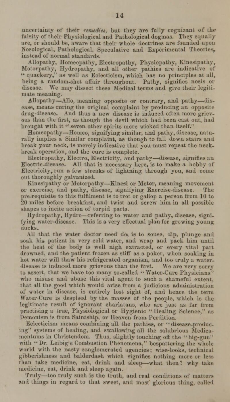 uncertainty of their remedies, but they are fully cognizant of the falsity of their Physiological and Pathological dogmas. They equally are, or should be, aware that their whole doctrines are founded upon Nosological, Pathological, Speculative and Experimental Theories instead of normal standards. Allopathy, Homeopathy, Electropathy, Physiopathy, Kinesipathy, Motorpathy, Hydropathy, and all other pathies are indicative of  quackery, as well as Eclecticism, which has no principles at all, being a random-shot affair throughout. Pathy, signifies nosis or disease. We may dissect these Medical terms and give their legiti. mate meaning. Allopathy—Alio, meaning opposite or contrary, and pathy—dis- ease, means curing the original complaint by producing an opposite drug-disease. And thus a new disease is induced often more griev- ous than the first, as though the devil which had been cast out, had brought with it  seven other spirits more wicked than itself. Homeopathy—Homeo, signifying similai', and pathy, disease, natu- rally implies a Similar complaint, as though to fall down stairs and break your neck, is merely indicative that you must repeat the neck- break operation, and the cure is complete. Electropathy, Electro, Electricity, and pathy—disease, signifies an Electric-disease. All that is necessary here, is to make a hobby of Electricity, run a few streaks of lightning through you, and come out thoroughly galvanized. Kinesipathy or Motorpathy—Kinesi or Motor, meaning movement or exercise, and pathy, disease, signifying Exercise-disease. The pre-requisite to this fulfilment is to trot or gallop a person from 10 to 20 miles before breakfast, and twist and screw him in all possible shapes to incite action of torpid parts. Hydropathy, Hydro—referring to water and pathy, disease, signi- fying water-disease. This is a very effectual plan for growing young ducks. All that the water doctor need do, is to souse, dip, plunge and soak his. patient in very cold water, and wrap and pack him until the heat of the body is well nigh extracted, or every vital part drowned, and the patient frozen as stiff as a poker, when soaking in hot water will thaw his refrigerated organism, and too truly a water- disease is induced more grievous than the first. We are very soriy to assert, that we have too many so-called  AVater-Cure Physicians who misuse and abuse this vital agent to such a shameful extent, that all the good which would arise from a judicious administration of water in disease, is entirely lost sight of, and hence the term Water-Cure is despised by the masses of the people, which is the legitimate result of ignorant charlatans, who are just as far from practising a true, Physiological or Hygienic Healing Science, as Demouism is from Saintship, or Heaven from Perdition. Eclecticism means combining all the pathies, or '• disease-produc- ing systems of healing, and swallowing all the salubrious Medica- mentums in Christendom* Thus, slightly touching off the ••big-gun with Dr. Leibig's Combustion Phenomena, bespattering the whole world with the nasty conglomerated agencies; wise-looks, technical gibberishness and balderdash which signifies nothing more or less than take medicine, eat, drink and sleep—what then' why take medicine, eat, drink and sleep again. Truly—too truly such is the truth, and real conditions of matters and things in regard to that sweet, and most' glorious thing, called