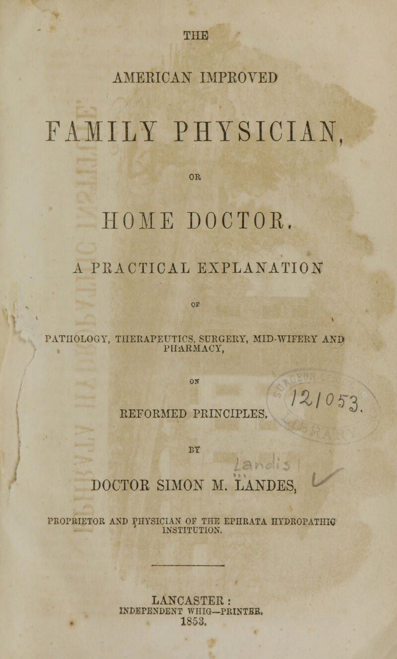 THE AMERICAN IMPROVED FAMILY PHYSICIAN OR HOME DOCTOR. A PRACTICAL EXPLANATION OF PATHOLOGY, THERAPEUTICS, SURGERY, MID-WIFERY AND PHARMACY, OS REFORMED PRINCIPLES. BY DOCTOR SIMON M. LANDES, PROPRIETOR AND PHYSICIAN OF THE EPIIRATA HYDROPATHIC INSTITUTION. LANCASTER : INDEPENDENT WHIG—PRINTER, 1853.