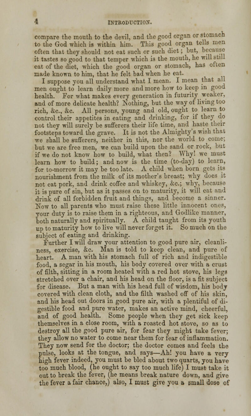 compare the mouth to the devil, and the good organ or stomach to the God which is within him. This good organ tells men often that they should not eat such or such diet; but, because it tastes so good to that temper which is the mouth, he will still eat of the diet, which the good organ or stomach, has often made known to him, that he felt bad when he eat. I suppose you all understand what I mean. I mean that all men ought to learn daily more and more how to keep in good health. For what makes every generation in futurity weaker, and of more delicate health? Nothing, but the way of living too rich, &c, &c. All persons, young and old, ought to learn to control their appetites in eating and drinking, for if they do not they will surely be sufferers their life time, and haste their footsteps toward the grave. It is not the Almighty's wish that we shall be sufferers, neither in this, nor the world to come; but we are free men, we can build upon the sand or rock, but if we do not know how to build, what then? Why! we must learn how to build; and now is the time (to-day) to learn, for to-morrow it may be too late. A child when born gets its nourishment from the milk of its mother's breast; why does it not eat pork, and drink coffee and whiskey, &c; why, because it is pure of sin, but as it passes on to maturity, it will eat and drink of all forbidden fruit and things, and become a sinner. Now to all parents who must raise these little innocent ones, your duty is to raise them in a righteous, and Godlike manner, both naturally and spiritually. A child taught from its youth up to maturity how to live will never forget it. So much on the subject of eating and drinking. Further I will draw your attention to good pure air, cleanli- ness, exercise, &c. Man is told to keep clean, and pure of heart. A man with his stomach full of rich and indigestible food, a segar in his mouth, his body covered over with a crust of filth, sitting in a room heated with a red hot stove, his legs stretched over a chair, and his head on the floor, is a fit subject for disease. But a man with his head full of wisdom, his body covered with clean cloth, and the filth washed off of his skin, and his head out doors in good pure air, with a plentiful of di- gestible food and pure water, makes an active mind, cheerful, and of good health. Some people when they get sick keep themselves in a close room, with a roasted hot stove, so as to destroy all the good pure air, for fear they might take fever; they allow no water to come near them for fear of inflammation. They now send for the doctor; the doctor comes and feels the pulse, looks at the tongue, and says—Ah! you have a very high fever indeed, you must be bled about two quarts, you have too much blood, (he ought to say too much life) I must take it out to break the fever, (he means break nature down, and give