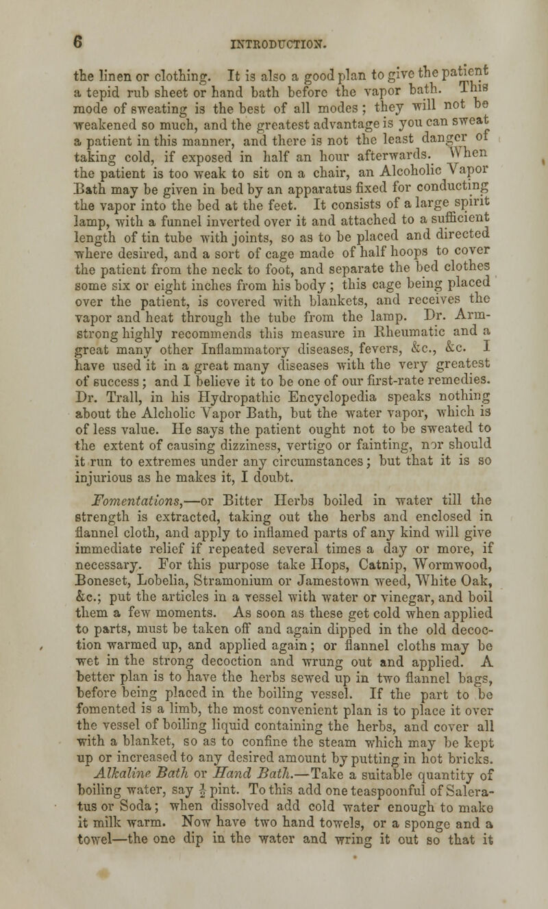 the linen or clothing. It is also a good plan to give the patient a tepid rub sheet or hand bath before the vapor bath. This mode of sweating is the best of all modes ; they will not bo weakened so much, and the greatest advantage is you can sweat a patient in this manner, and there is not the least danger of taking cold, if exposed in half an hour afterwards. When the patient is too weak to sit on a chair, an Alcoholic Vapor Bath may be given in bed by an apparatus fixed for conducting the vapor into the bed at the feet. It consists of a large spirit lamp, with a funnel inverted over it and attached to a sufficient length of tin tube with joints, so as to be placed and directed where desired, and a sort of cage made of half hoops to cover the patient from the neck to foot, and separate the bed clothes some six or eight inches from his body ; this cage being placed over the patient, is covered with blankets, and receives the vapor and heat through the tube from the lamp. Dr. Arm- strong highly recommends this measure in Rheumatic and a great many other Inflammatory diseases, fevers, &c, &c. I have used it in a great many diseases with the very greatest of success; and I believe it to be one of our first-rate remedies. Dr. Trail, in his Hydropathic Encyclopedia speaks nothing about the Alcholic Vapor Bath, but the water vapor, which is of less value. He says the patient ought not to be sweated to the extent of causing dizziness, vertigo or fainting, nor should it run to extremes under any circumstances; but that it is so injurious as he makes it, I doubt. Fomentations,—or Bitter Herbs boiled in water till the strength is extracted, taking out the herbs and enclosed in flannel cloth, and apply to inflamed parts of any kind will give immediate relief if repeated several times a day or more, if necessary. For this purpose take Hops, Catnip, Wormwood, Boneset, Lobelia, Stramonium or Jamestown weed, White Oak, &c; put the articles in a vessel with water or vinegar, and boil them a few moments. As soon as these get cold when applied to parts, must be taken off and again dipped in the old decoc- tion warmed up, and applied again; or flannel cloths may be wet in the strong decoction and wrung out and applied. A better plan is to have the herbs sewed up in two flannel bags, before being placed in the boiling vessel. If the part to be fomented is a limb, the most convenient plan is to place it over the vessel of boiling liquid containing the herbs, and cover all with a blanket, so as to confine the steam which may be kept up or increased to any desired amount by putting in hot bricks. Alkaline Bath or Hand Bath.—Take a suitable quantity of boiling water, say J pint. To this add one teaspoonful of Salera- tus or Soda; when dissolved add cold water enough to make it milk warm. Now have two hand towels, or a sponge and a towel—the one dip in the water and wring it out so that it