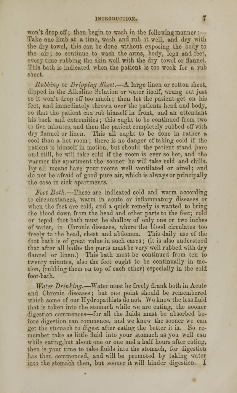 won't drop off; then begin to wash in the following manner:— Take one limb at a time, wash and rub it well, and dry with the dry towel, this can be done without exposing the body to the air; so continue to wash the arms, body, legs and feet, every time rubbing the skin well with the dry towel or flannel. This bath is indicated when the patient is too weak for a rub sheet. Rubbing or Dripping Sheet.—A large linen or cotton sheet, dipped in the Alkaline Solution or water itself, wrung out just so it won't drop off too much ; then let the patient get on his feet, and immediately thrown over the patients head and body, so that the patient can rub himself in front, and an attendant his back and extremities; this ought to be continued from two to five minutes, and then the patient completely rubbed off with dry flannel or linen. This all ought to be done in rather a cool than a hot room ; there is no danger of taking cold if the patient is himself in motion, but should the patient stand bare and still, he will take cold if the room is ever so hot, and tho warmer the apartment the sooner he will take cold and chills. By all means have your rooms well ventilated or aired; and do not be afraid of good pure air, which is always or principally the case in sick apartments. Foot Bath.—These are indicated cold and warm according to circumstances, warm in acute or inflammatory diseases or when the feet are cold, and a quick remedy is wanted to bring the blood down from the head and other parts to the feet; cold or tepid foot-bath must be shallow of only one or two inches of water, in Chronic diseases, where the blood circulates too freely to the head, chest and abdomen. This daily use of the foot bath is of great value in such cases ; (it is also understood that after all baths the parts must be very well rubbed with dry flannel or linen.) This bath must be continued from ten to twenty minutes, also the feet ought to be continually in mo- tion, (rubbing them on top of each other) especially in the cold foot-bath. Water Drinking.—Water must be freely drank both in Acute and Chronic diseases; but one point should be remembered which some of our Hydropathists do not. We know the less fluid that is taken into the stomach while we are eating, the sooner digestion commences—for all the fluids must be absorbed be- fore digestion can commence, and we know the sooner we can get the stomach to digest after eating the better it is. So re- member take as little fluid into your stomach as you well can while eating,but about one or one and a half hours after eating, then is your time to take fluids into the stomach, for digestion has then commenced, and will be promoted by taking water into the stomach then, but sooner it will hinder digestion. I