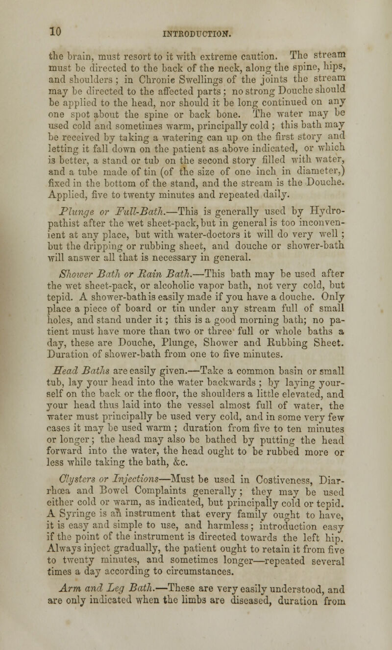 the brain, must resort to it with extreme caution. The stream must be directed to the back of the neck, along the spine, hips, and shoulders; in Chronic Swellings of the joints the stream may be directed to the affected parts ; no strong Douche should be applied to the head, nor should it be long continued on any one spot about the spine or back bone. The water may be used cold and sometimes warm, principally cold ; this bath may be received by taking a watering can up on the first story and letting it fall down on the patient as above indicated, or which is better, a stand or tub on the second story filled with water, and a tube made of tin (of the size of one inch in diameter,) fixed in the bottom of the stand, and the stream is the Douche. Applied, five to twenty minutes and repeated daily. Plunge or Full-Bath.—This is generally used by Hydro- pathist after the wet sheet-pack, but in general is too inconven- ient at any place, but with water-doctors it will do very well ; but the dripping or rubbing sheet, and douche or shower-bath will answer all that is necessary in general. Shower Bath or Rain Bath.—This bath may be used after the wet sheet-pack, or alcoholic vapor bath, not very cold, but tepid. A shower-bath is easily made if you have a douche. Only place a piece of board or tin under any stream full of small hole3, and stand under it; this is a good morning bath; no pa- tient must have more than two or three- full or whole baths a day, these are Douche, Plunge, Shower and Rubbing Sheet. Duration of shower-bath from one to five minutes. Head Baths are easily given.—Take a common basin or small tub, lay your head into the water backwards ; by laying your- self on the back or the floor, the shoulders a little elevated, and your head thus laid into the vessel almost full of water, the water must principally be used very cold, and in some very few cases it may be used warm ; duration from five to ten minutes or longer; the head may also be bathed by putting the head forward into the water, the head ought to be rubbed more or Jess while taking the bath, &c. Clysters or Injections—Must be used in Costivencss, Diar- rhoea and Bowel Complaints generally; they may be used either cold or warm, as indicated, but principally cold or tepid. A Syringe is an instrument that every family ought to have, it is easy and simple to use, and harmless; introduction easy if the point of the instrument is directed towards the left hip. Always inject gradually, the patient ought to retain it from five to twenty minutes, and sometimes longer—repeated several times a day according to circumstances. Arm and Leg Bath.—These are very easily understood, and are only indicated when the limbs are diseased, duration from