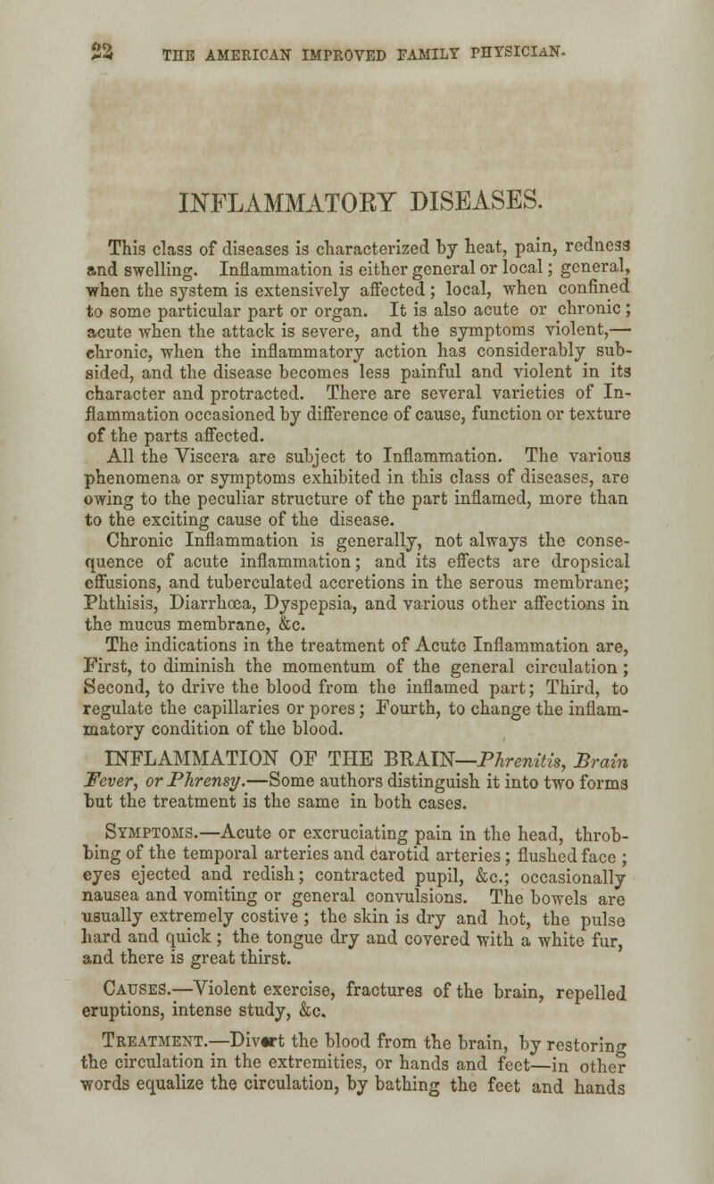 INFLAMMATORY DISEASES. This class of diseases is characterized by heat, pain, redness and swelling. Inflammation is either general or local; general, when the system is extensively affected; local, when confined to some particular part or organ. It is also acute or chronic ; acute when the attack is severe, and the symptoms violent,— ehronic, when the inflammatory action has considerably sub- sided, and the disease becomes less painful and violent in its character and protracted. There are several varieties of In- flammation occasioned by difference of cause, function or texture of the parts affected. All the Viscera are subject to Inflammation. The various phenomena or symptoms exhibited in this class of diseases, are owing to the peculiar structure of the part inflamed, more than to the exciting cause of the disease. Chronic Inflammation is generally, not always the conse- quence of acute inflammation; and its effects are dropsical effusions, and tuberculated accretions in the serous membrane; Phthisis, Diarrhoea, Dyspepsia, and various other affections in the mucus membrane, &c. The indications in the treatment of Acute Inflammation are, First, to diminish the momentum of the general circulation; Second, to drive the blood from the inflamed part; Third, to regulate the capillaries or pores; Fourth, to change the inflam- matory condition of the blood. INFLAMMATION OF THE BRAIN—Phrenitis, Brain Fever, orPhrensy.—Some authors distinguish it into two forms but the treatment is the same in both cases. Symptoms.—Acute or excruciating pain in the head, throb- bing of the temporal arteries and carotid arteries; flushed face ; eyes ejected and redish; contracted pupil, &c; occasionally nausea and vomiting or general convulsions. The bowels are usually extremely costive ; the skin is dry and hot, the pulse hard and quick ; the tongue dry and covered with a white fur, and there is great thirst. Causes.—Violent exercise, fractures of the brain, repelled eruptions, intense study, &c. Treatment.—-Divtrt the blood from the brain, by restoring the circulation in the extremities, or hands and feet—in other words equalize the circulation, by bathing the feet and hands