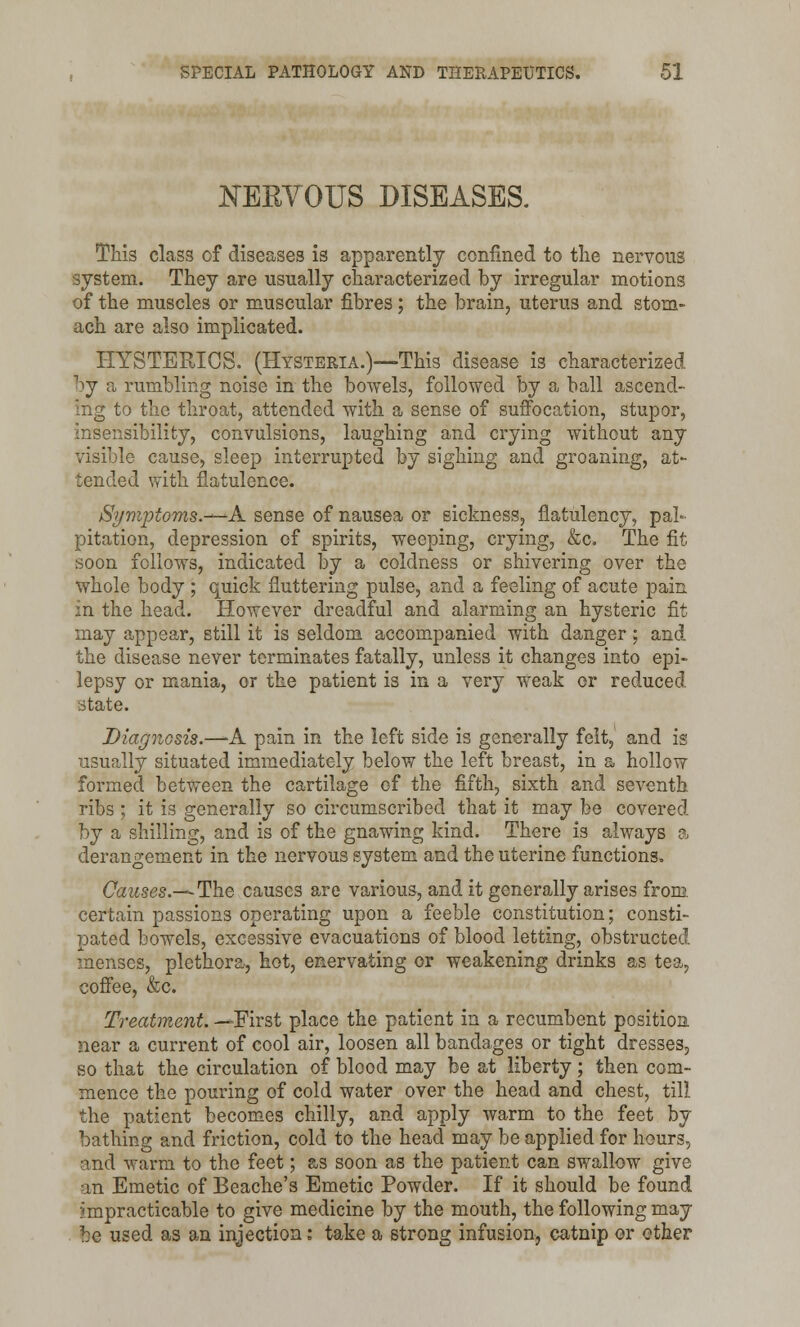JNTERYOUS DISEASES. This class of diseases is apparently confined to the nervous system. They are usually characterized by irregular motions of the muscles or muscular fibres; the brain, uterus and stom- ach are also implicated. HYSTERICS. (Hysteria.)—This disease is characterized by a rumbling noise in the bowels, followed by a ball ascend- ing to the throat, attended with a sense of suffocation, stupor, insensibility, convulsions, laughing and crying without any visible cause, sleep interrupted by sighing and groaning, at- tended with flatulence. Symptoms.—A sense of nausea or sickness, flatulency, pal- pitation, depression of spirits, weeping, crying, &c. The fit soon follows, indicated by a coldness or shivering over the whole body ; quick fluttering pulse, and a feeling of acute pain in the head. However dreadful and alarming an hysteric fit may appear, still it is seldom accompanied with danger; and the disease never terminates fatally, unless it changes into epi- lepsy or mania, or the patient is in a very weak or reduced state. Diagnosis.—A pain in the left side is generally felt, and is usually situated immediately below the left breast, in a hollow formed between the cartilage of the fifth, sixth and seventh ribs ; it is generally so circumscribed that it may be covered by a shilling, and is of the gnawing kind. There is always a derangement in the nervous system and the uterine functions. Causes.—The causes are various, and it generally arises from, certain passions operating upon a feeble constitution; consti- pated bowels, excessive evacuations of blood letting, obstructed menses, plethora, hot, enervating or weakening drinks as tea, coffee, &c. Treatment. —First place the patient in a recumbent position near a current of cool air, loosen all bandages or tight dresses, so that the circulation of blood may be at liberty; then com- mence the pouring of cold water over the head and chest, till the patient becomes chilly, and apply warm to the feet by bathing and friction, cold to the head may be applied for hours, and warm to the feet; as soon as the patient can swallow give an Emetic of Beache's Emetic Powder. If it should be found impracticable to give medicine by the mouth, the following may be used as an injection: take a strong infusion, catnip or other