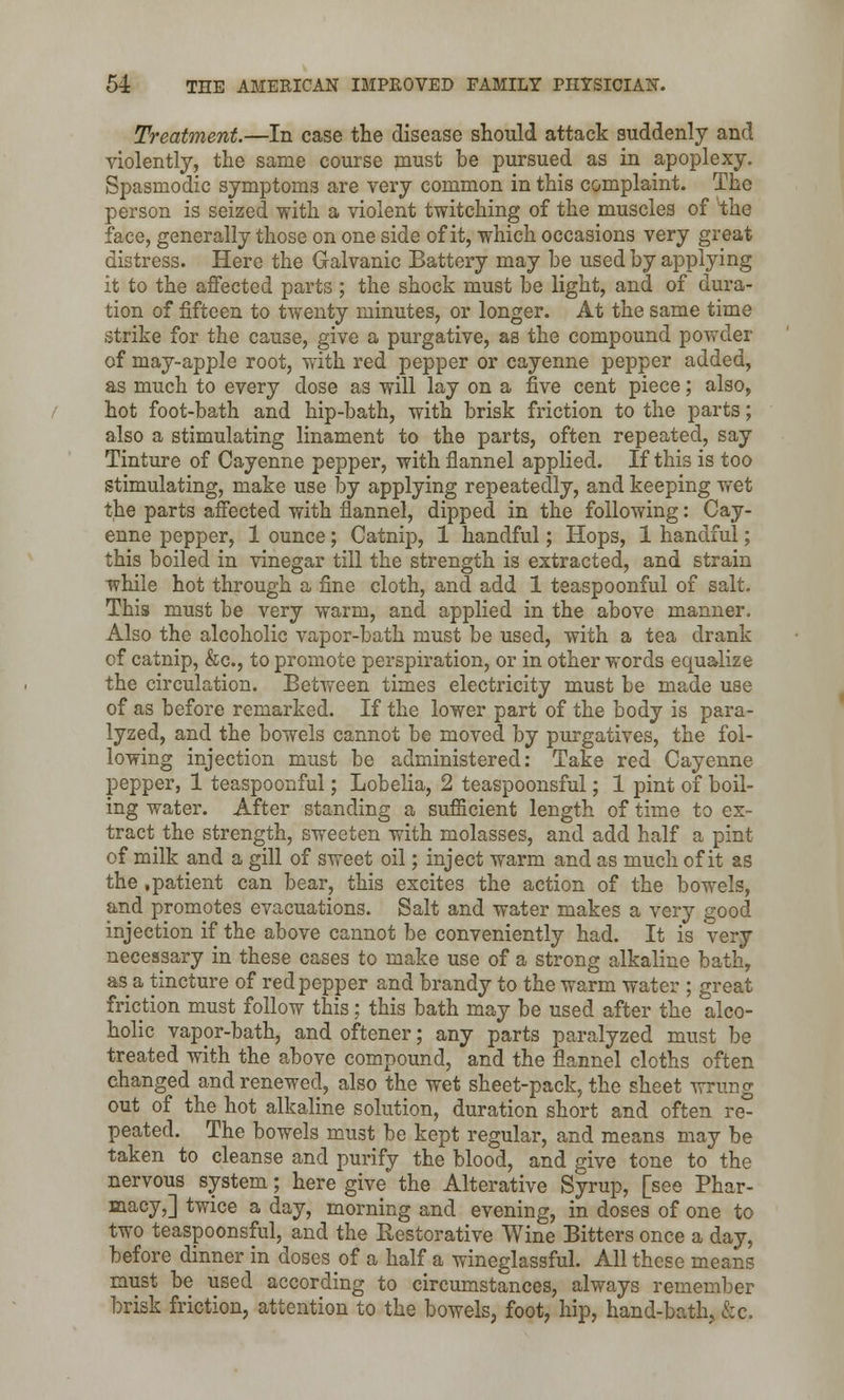 Treatment—In case the disease should attack suddenly and violently, the same course must be pursued as in apoplexy. Spasmodic symptoms are very common in this complaint. The person is seized with a violent twitching of the muscles of the face, generally those on one side of it, which occasions very great distress. Here the Galvanic Battery may he used by applying it to the affected parts ; the shock must be light, and of dura- tion of fifteen to twenty minutes, or longer. At the same time strike for the cause, give a purgative, as the compound powder of may-apple root, with red pepper or cayenne pepper added, as much to every dose as will lay on a five cent piece; also, hot foot-bath and hip-bath, with brisk friction to the parts; also a stimulating linament to the parts, often repeated, say Tinture of Cayenne pepper, with flannel applied. If this is too stimulating, make use by applying repeatedly, and keeping wet the parts affected with flannel, dipped in the following: Cay- enne pepper, 1 ounce; Catnip, 1 handful; Hops, 1 handful; this boiled in vinegar till the strength is extracted, and strain while hot through a fine cloth, and add 1 teaspoonful of salt. This must be very warm, and applied in the above manner. Also the alcoholic vapor-bath must be used, with a tea drank of catnip, &c, to promote perspiration, or in other words equalize the circulation. Between times electricity must be made use of as before remarked. If the lower part of the body is para- lyzed, and the bowels cannot be moved by purgatives, the fol- lowing injection must be administered: Take red Cayenne pepper, 1 teaspoonful; Lobelia, 2 teaspoonsful; 1 pint of boil- ing water. After standing a sufficient length of time to ex- tract the strength, sweeten with molasses, and add half a pint of milk and a gill of sweet oil; inject warm and as much of it as the .patient can bear, this excites the action of the bowels, and promotes evacuations. Salt and water makes a very good injection if the above cannot be conveniently had. It is very necessary in these cases to make use of a strong alkaline bath, as a tincture of red pepper and brandy to the warm water ; great friction must follow this; this bath may be used after the alco- holic vapor-bath, and oftener; any parts paralyzed must be treated with the above compound, and the flannel cloths often changed and renewed, also the wet sheet-pack, the sheet wrung out of the hot alkaline solution, duration short and often re- peated. The bowels must be kept regular, and means may be taken to cleanse and purify the blood, and give tone to the nervous system; here give the Alterative Syrup, [see Phar- macy,] twice a day, morning and evening, in doses of one to two teaspoonsful, and the Restorative Wine Bitters once a day, before dinner in doses of a half a wineglassful. All these means must be used according to circumstances, always remember brisk friction, attention to the bowels, foot, hip, hand-bath, &c.