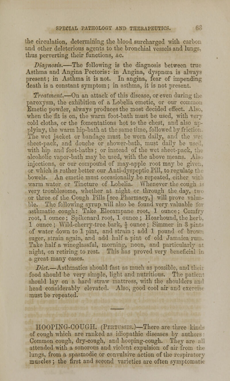 the circulation, determining the blood surcharged with carbon and other deleterious agents to the bronchial vessels and lungs, thus perverting their functions, &c. Diagnosis.—The following is the diagnosis between true Asthma and Angina Pectoris: in Angina, dyspnoea is always present; in Asthma it is not. In angina, fear of impending death is a constant symptom; in asthma, it is not present. 'Treatment.—On an attack of this disease, or even during the paroxysm, the exhibition of a Lobelia emetic, or our common Emetic powder, always produces the most decided effect. Also, when the fit is on, the warm foot-bath must be used, with very cold cloths, or the fomentations hot to the chest, and also ap- plyiny, the warm hip-bath at the same time, followed by friction. The wet jacket or bandage must be worn daily, and the sheet-pack, and douche or shower-bath, must daily be with hip and foot-baths ; or instead of the wet sheet-pack, the alcoholic vapor-bath may bo used, with the above means. Also injections, or our compound of may-apple root may be give:., or which is rather better our Anti-dyspeptic Pill, to regular bowels. An emetic must occasionally be repeated, either wit] warm water or Tincture of Lobelia. Whenever the cough i; very troublesome, whether at night or through the day, two or three of the Cough Pills [see Pharmacy,] will prove valua- ble. The following syrup will also be found very valuable asthmatic cough: Take Elecampane root, 1 ounce; Comlrv root, 1 ounce ; Spikenard root, 1 ounce ; Hoarhound, the herb. 1 ounce ; Wild-cherry-tree bark, ^ ounce; Simmer in 3 pint- of water down to 1 pint, and strain; add 1 pound of brown suger, strain again, and add half a pint of old Jamaica rum. Take half a wineglassful, morning, noon, and particularly at night, on retiring to rest. This has proved very beneficial in a great many cases. Diet.—Asthmatics should fast as much as possible, and t food should be very simple, light and nutritious. The patieru should lay on a hard straw mattress, with the shoulders and head considerably elevated. Also, good cool air and exercise must be repeated. HOOPING-COUGH. (Pertussis.)—There are three kinds of cough which are ranked as idiopathic diseases by authors Common cough, dry-cough, and hooping-cough. They are all attended with a sonorous and violent expulsion of air from the lungs, from a spasmodic or convulsive action of the respiratory muscles; the first and second varieties are often symptomatic