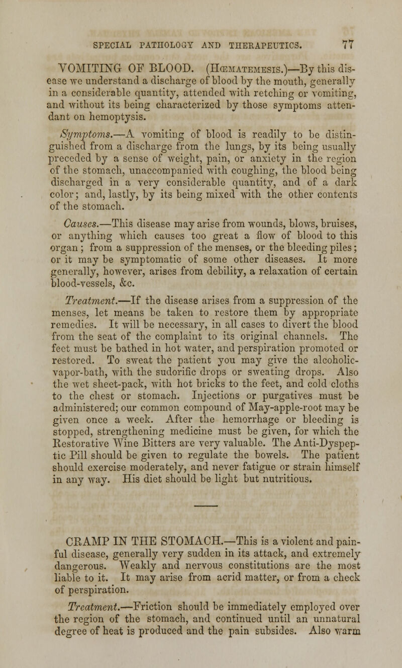 VOMITING OF BLOOD. (Hcematemesis.)—By this dis- ease we understand a discharge of blood by the mouth, generally in a considerable quantity, attended with retching or vomiting, and -without its being characterized by those symptoms atten- dant on hemoptysis. Symptoms.—A vomiting of blood is readily to be distin- guished from a discharge from the lungs, by its being usually preceded by a sense of weight, pain, or anxiety in the region of the stomach, unaccompanied with coughing, the blood being discharged in a very considerable quantity, and of a dark color; and, lastly, by its being mixed with the other contents of the stomach. Causes.—This disease may arise from wounds, blows, bruises, or anything which causes too great a flow of blood to this organ ; from a suppression of the menses, or the bleeding piles; or it may be symptomatic of some other diseases. It more generally, however, arises from debility, a relaxation of certain blood-vessels, &c. Treatment.—If the disease arises from a suppression of the menses, let means be taken to restore them by appropriate remedies. It will be necessary, in all cases to divert the blood from the seat of the complaint to its original channels. The feet must be bathed in hot water, and perspiration promoted or restored. To sweat the patient you may give the alcoholic- vapor-bath, with the sudorific drops or sweating drops. Also the wet sheet-pack, With hot bricks to the feet, and cold cloths to the chest or stomach. Injections or purgatives must be administered; our common compound of May-apple-root may be given once a week. After the hemorrhage or bleeding is stopped, strengthening medicine must be given, for which the Restorative Wine Bitters are very valuable. The Anti-Dyspep- tic Pill should be given to regulate the bowels. The patient should exercise moderately, and never fatigue or strain himself in any way. His diet should be light but nutritious. CRAMP IN THE STOMACH.—This is a violent and pain- ful disease, generally very sudden in its attack, and extremely dangerous. Weakly and nervous constitutions are the most liable to it. It may arise from acrid matter, or from a check of perspiration. Treatment.—Friction should be immediately employed over the region of the stomach, and continued until an unnatural degree of heat is produced and the pain subsides. Also warm