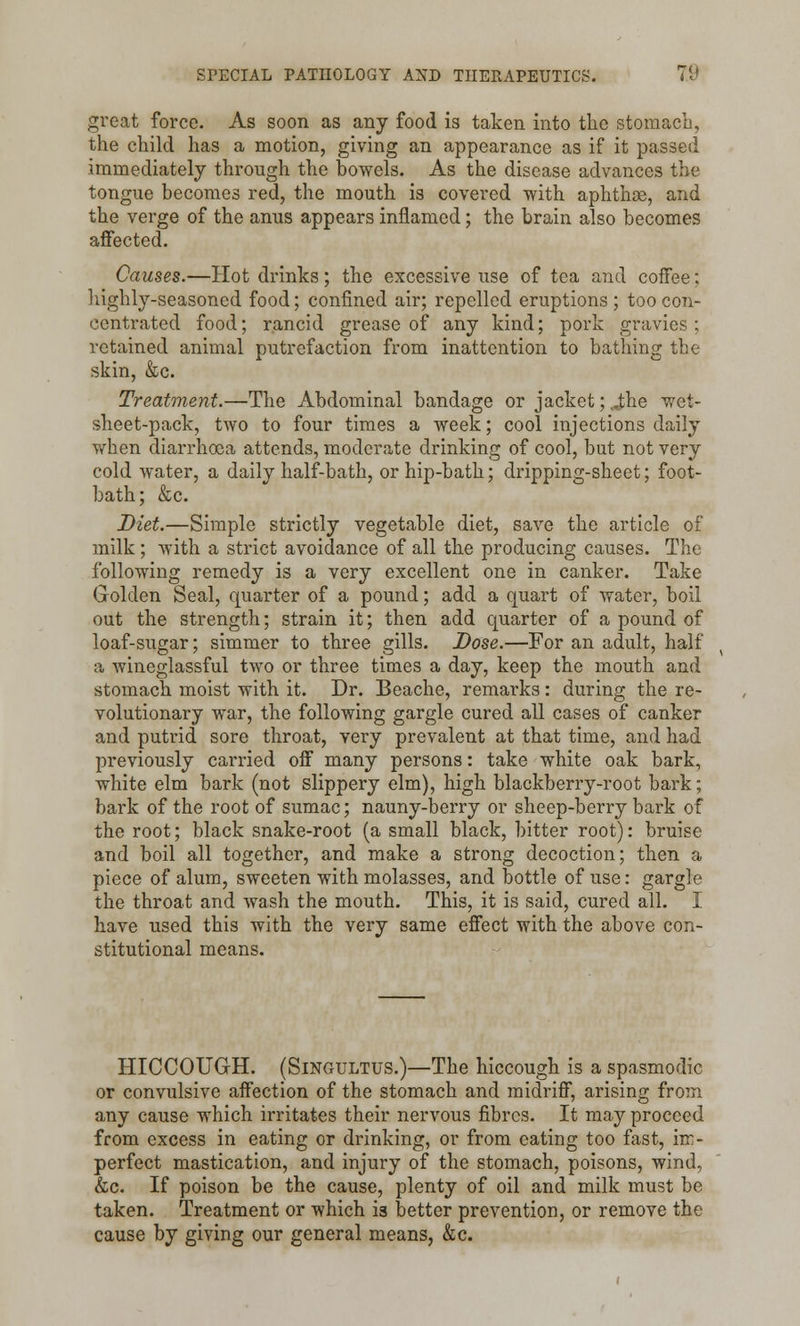great force. As soon as any food is taken into the stomach, the child has a motion, giving an appearance as if it passed immediately through the bowels. As the disease advances the tongue becomes red, the mouth is covered with aphthae, and the verge of the anus appears inflamed; the brain also becomes affected. Causes.—Hot drinks; the excessive use of tea and coffee: highly-seasoned food; confined air; repelled eruptions; too con- centrated food; rancid grease of any kind; pork gravies; retained animal putrefaction from inattention to bathing the skin, &c. Treatment.—The Abdominal bandage or jacket; v«the wet- sheet-pack, two to four times a week; cool injections daily when diarrhoea attends, moderate drinking of cool, but not very cold water, a daily half-bath, or hip-bath; dripping-sheet; foot- bath; &c. Diet.—Simple strictly vegetable diet, save the article of milk; with a strict avoidance of all the producing causes. The following remedy is a very excellent one in canker. Take Golden Seal, quarter of a pound; add a quart of water, boil out the strength; strain it; then add quarter of a pound of loaf-sugar; simmer to three gills. Dose.—For an adult, half a wineglassful two or three times a day, keep the mouth and stomach moist with it. Dr. Beache, remarks: during the re- volutionary war, the following gargle cured all cases of canker and putrid sore throat, very prevalent at that time, and had previously carried off many persons: take white oak bark, white elm bark (not slippery elm), high blackberry-root bark; bark of the root of sumac; nauny-berry or sheep-berry bark of the root; black snake-root (a small black, bitter root): bruise and boil all together, and make a strong decoction; then a piece of alum, sweeten with molasses, and bottle of use: gargle the throat and wash the mouth. This, it is said, cured all. I have used this with the very same effect with the above con- stitutional means. HICCOUGH. (Singultus.)—The hiccough is a spasmodic or convulsive affection of the stomach and midriff, arising from any cause which irritates their nervous fibres. It may proceed from excess in eating or drinking, or from eating too fast, im- perfect mastication, and injury of the stomach, poisons, wind, &c. If poison be the cause, plenty of oil and milk must be taken. Treatment or which is better prevention, or remove the cause by giving our general means, &c.