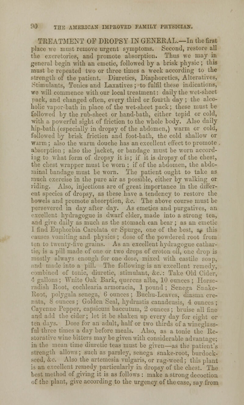 TREATMENT OF DROPSY IN GENERAL.—In the first place we must remove urgent symptoms. Second, restore all the excretories, and promote absorption. Thus we may in general begin with an emetic, followed by a brisk physic; this must be repeated two or three times a week according to the strength of the patient. Diuretics, Diaphoretics, Alteratives, Stimulants, Tonics and Laxatives; to fulfil these indications, we will commence with our local treatment: daily the wet-sheet pack, and changed often, every third or fourth day ; the alco- holic vapor-bath in place of the wet-sheet pack; these must be followed by the rub-sheet or hand-bath, either tepid or cold, with a powerful sight of friction to the whole body. Also daily hip-bath (especially in dropsy of the abdomen,) warm or cold, followed by brisk friction and foot-bath, the cold shallow or warm; also the warm douche has an excellent effect to promote . absorption ; also the jacket, or bandage must be worn accord- ing to what form of dropsy it is; if it is dropsy of the chest, the chest wrapper must be worn ; if of the abdomen, the abdo- minal bandage must be worn. The patient ought to take as much exercise in the pure air as possible, either by walking or riding. Also, injections are of great importance in the differ- ent species of dropsy, as these have a tendency to restore the bowels and promote absorption, &c. The above course must be persevered in day after day. As emetics and purgatives, an lent hydragogue is dwarf elder, made into a strong tea, and give daily as much as the stomach can bear ; as an emetic 1 find Euphorbia Carolata or Spurge, one of the best, a£ this causes vomiting and physics ; close of the powdered root from ten to twenty-five grains. As an excellent hydragogue cathar- tic, is a pill made of one or two drops of croton oil, one drop is mostly always enough for one dose, mixed with castile soap, and made into a pill. The following is an excellent remedy, combined of tonic, diuretic, stimulant, &c.: Take Old Cider, 1 ons; Wnite Oak Bark, quercus alba, 10 ounces ; Horse- radish Root, cochlearia armoracia, 1 pound ; Senega Snake- Root, polygala senega, 6 ounces ; Buchu-Leaves, diasma cre- nata, 8 ounces ; Golden Seal, hydrastis canadensis, 4 ounces ; Cayenne Pepper, capsicum baccutum, 2 ounces; braise all fine and add the cider; let it be shaken up every day for eight or ten days. Dose for an adult, half or two thirds of a wineglass- ful three times a day before meals. Also, as a tonic the Re- storative wine bitters may be given with considerable advantage; in the mean time diuretic teas must be given—as the patient's strength allows; such as parsley, senega snake-root, burdock- seed, &c. Also the artemesia vulgaris, or rag-weed; this plant is an excellent remedy particularly in dropsy of the chest. The best method of giving it is as follows : make a strong decoction of the plant, give according to the urgency of the case, say from