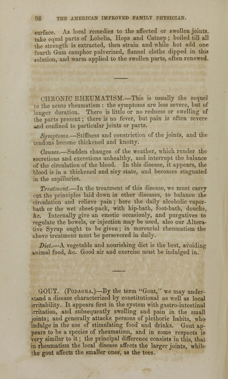 surface. As local remedies to the affected or swollen joints, take equal parts of Lobelia, Hops and Catnep; boiled till all the strength is extracted, then strain and while hot add one fourth Gum camphor pulverized, flannel cloths dipped in this eolution, and warm applied to the swollen parts, often renewed. CHRONIC RHEUMATISM.—This is usually the sequel to the acute rheumatism: the symptoms are less severe, but of longer duration. There is little or no redness or swelling of the parts present; there is no fever, but pain is often severe and confined to particular joints or parts. Symptoms.—Stiffness and constriction of the joints, and the tendons become thickened and knotty. Causes,—Sudden changes of the weather, which render the secretions and excretions unhealthy, and interrupt the balance of the circulation of the blood. In this disease, it appears, the blood is in a thickened and sizy state7 and becomes stagnated in the capillaries. Treatment.—In the treatment of this disease, we must carry cut the principles laid down in other diseases, to balance the circulation and relieve pain; here the daily alcoholic vapor- bath or the wet sheet-pack, with hip-bath, foot-bath, douche,. &c. Internally give an emetic occasionly, and purgatives to regulate the bowels, or injection may be used, also our Altera- tive Syrup ought to be given; in mercurial rheumatism the above treatment must be persevered in daily. Diet.—A vegetable and nourishing diet is the best, avoiding animal food, &c. Good air and exercise must be indulged in. GOUT. (Podagra.)—By the term Gout, we may under- stand a disease characterized by constitutional as well as local irritability. It appears first in the system with gastro-intestinal irritation, and subsequently swelling and pain in the small joints; and generally attacks persons of plethoric habits, who indulge in the use of stimulating food and drinks. Gout ap- pears to be a species of rheumatism, and in some respects is very similar to it; the principal difference consists in this, that in rheumatism the local disease affects the larger joints, while the gout affects the smaller ones, as the toes-