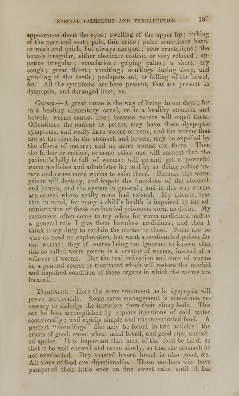 appearance about the eyes ; swelling of the upper lip ; itching of the nose and seat; pale, thin urine ; pulse sometimes hard, or weak and quick, but always unequal; sour eructations ; the bowels irregular, either obstinate costive, or very relaxed ; ap- petite irregular; emaciation; griping pains; a short, dry cough ; great thirst; vomiting; startings during sleep, and grinding of the teeth; prolapsus ani, or falling of the bowel, &c. All the symptoms are here present, that are present in dyspepsia, and deranged liver, &c. Causes.—A great cause is the way of living in our days ; for in a healthy alimentary canal, or in a healthy stomach and bowels, worms cannot live ; because nature will expel them. Oftentimes the patient or person may have these dyspeptic symptoms, and really have worms or none, and the worms that are at the time in the stomach and bowels, may be expelled by the efforts of nature; and no more worms are there. Then the father or mother, or some other one will suspect that the patient's belly is full of worms ; will go and get a powerful worm medicine and administer it; and by so doing reduce na- ture and cause more worms to exist there. Because this worm poison will destroy, and impair the functions of the stomach and bowels, and the system in general; and in this way worms are caused where really none had existed. My friends, bear this in mind, for many a child's health is impaired by the ad- ministration of these confounded poisonous worm medicine. My customers often come to my office for worm medicines, and as a general rule I give them harmless medicines; and then I think it my duty to explain the matter to them. Some are so wise as need no explanation, but want a confounded poison for the worms ; they of course being too ignorant to known that this so called worm poison is a creator of worms, instead of a reliever of worms. But the real indication and cure of worms is, a general course or treatment which will restore the morbid and impaired condition of these organs in which the worms are located. Treatment.—Here the same treatment as in dyspepsia will prove serviceable. Some extra management is sometimes ne- cessary to dislodge the intruders from their slimy beds. This can be best accomplished by copious injections of cold water occasionally ; and rigidly simple and unconcentrated food. A perfect vermifuge diet may be found in two articles: the crusts of good, sweet wheat meal bread, and good ripe, uncook- ed apples. It is important that most of the food be hard, so that it be well chewed and eaten slowly, so that the stomach be not overloaded. Dry toasted brown bread is also good, &c. All slops of food are objectionable. Those mothers who have pampered their little ones on fine sweet cake until it has