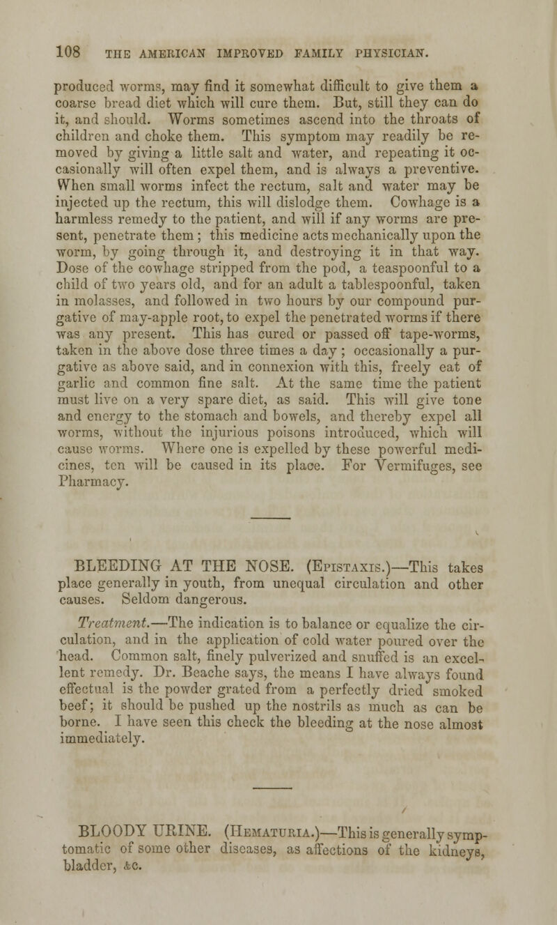 produced worms, may find it somewhat difficult to give them a coarse bread diet which will cure them. But, still they can do it, and should. Worms sometimes ascend into the throats of children and choke them. This symptom may readily be re- moved by giving a little salt and water, and repeating it oc- casionally will often expel them, and is always a preventive. When small worms infect the rectum, salt and water may be injected up the rectum, this will dislodge them. Cowhage is a harmless remedy to the patient, and will if any worms are pre- sent, penetrate them ; this medicine acts mechanically upon the worm, by going through it, and destroying it in that way. Dose of the cowhage stripped from the pod, a teaspoonful to a child of two years old, and for an adult a tablespoonful, taken in molasses, and followed in two hours by our compound pur- gative of may-apple root, to expel the penetrated worms if there was any present. This has cured or passed off tape-worms, taken in the above dose three times a day; occasionally a pur- gative as above said, and in connexion with this, freely eat of garlic and common fine salt. At the same time the patient must live on a very spare diet, as said. This will give tone and energy to the stomach and bowels, and thereby expel all worms, without the injurious poisons introduced, which will cause worms. Where one is expelled by these powerful medi- cines, ten will be caused in its place. For Vermifuges, see Pharmacy. BLEEDING AT THE NOSE. (Epistaxis.)—This takes place generally in youth, from unequal circulation and other causes. Seldom dangerous. Treatment.—The indication is to balance or equalize the cir- culation, and in the application of cold water poured over the head. Common salt, finely pulverized and snuffed is an excel- lent remedy. Dr. Beache says, the means I have always found effectual is the powder grated from a perfectly dried smoked beef; it should be pushed up the nostrils as much as can be borne. I have seen this check the bleeding at the nose almost immediately. BLOODY URINE. (Hematuria.)—This is generally symp- tomatic of some other diseases, as affections of the kidneys, bladder, &c.