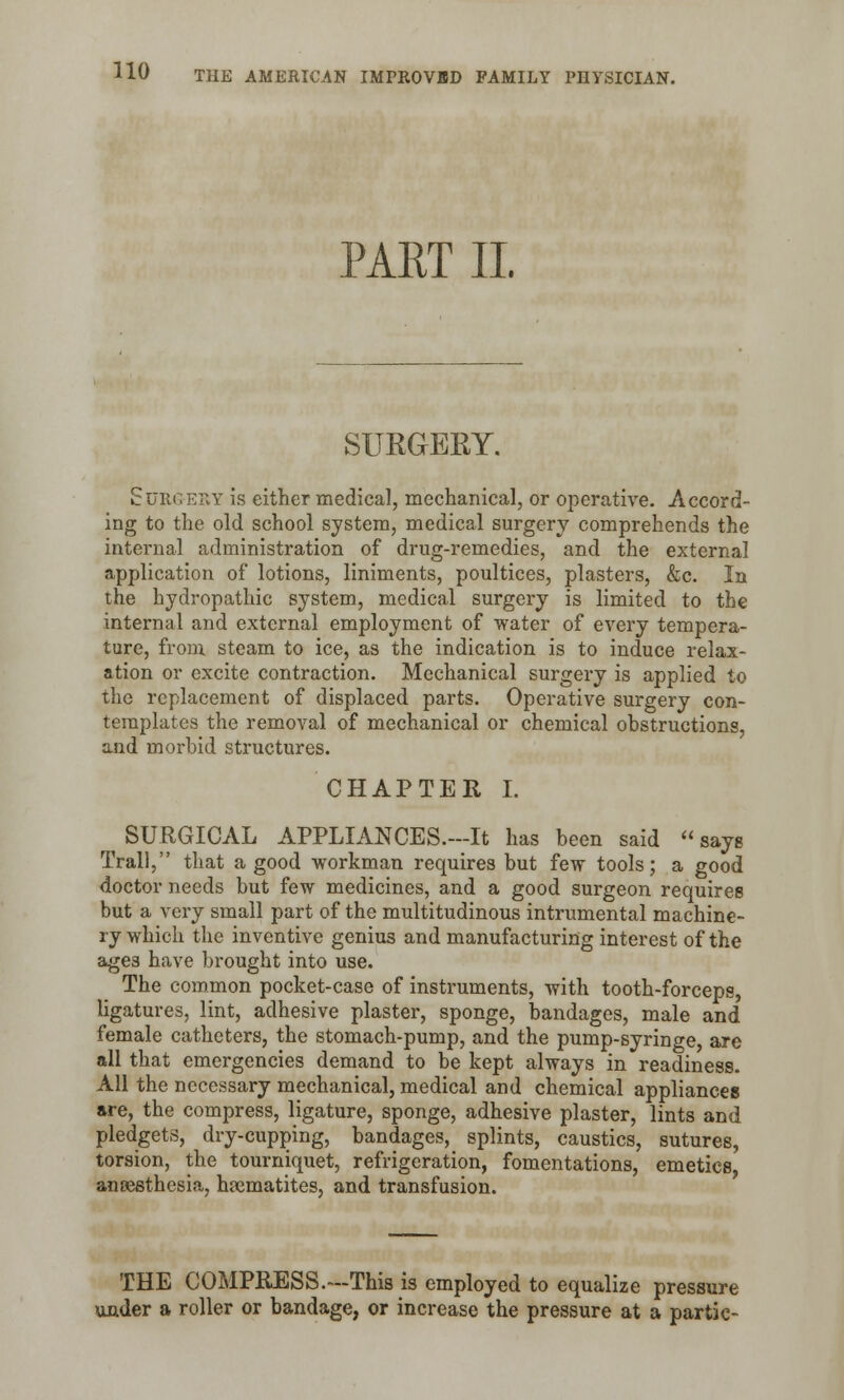 PART II SURGERY. Surgery is either medical, mechanical, or operative. Accord- ing to the old school system, medical surgery comprehends the internal administration of drug-remedies, and the external application of lotions, liniments, poultices, plasters, &c. In the hydropathic system, medical surgery is limited to the internal and external employment of water of every tempera- ture, from steam to ice, as the indication is to induce relax- ation or excite contraction. Mechanical surgery is applied to the replacement of displaced parts. Operative surgery con- templates the removal of mechanical or chemical obstructions, and morbid structures. CHAPTER I. SURGICAL APPLIANCES.-It has been said says Trail, that a good workman requires but few tools; a good doctor needs but few medicines, and a good surgeon requires but a very small part of the multitudinous intrumental machine- ry which the inventive genius and manufacturing interest of the ages have brought into use. The common pocket-case of instruments, with tooth-forceps, ligatures, lint, adhesive plaster, sponge, bandages, male and female catheters, the stomach-pump, and the pump-syringe, are all that emergencies demand to be kept always in readiness. All the necessary mechanical, medical and chemical appliances are, the compress, ligature, sponge, adhesive plaster, lints and pledgets, dry-cupping, bandages, splints, caustics, sutures, torsion, the tourniquet, refrigeration, fomentations, emetics, anoesthesia, haematites, and transfusion. THE COMPRESS.—This is employed to equalize pressure under a roller or bandage, or increase the pressure at a partic-