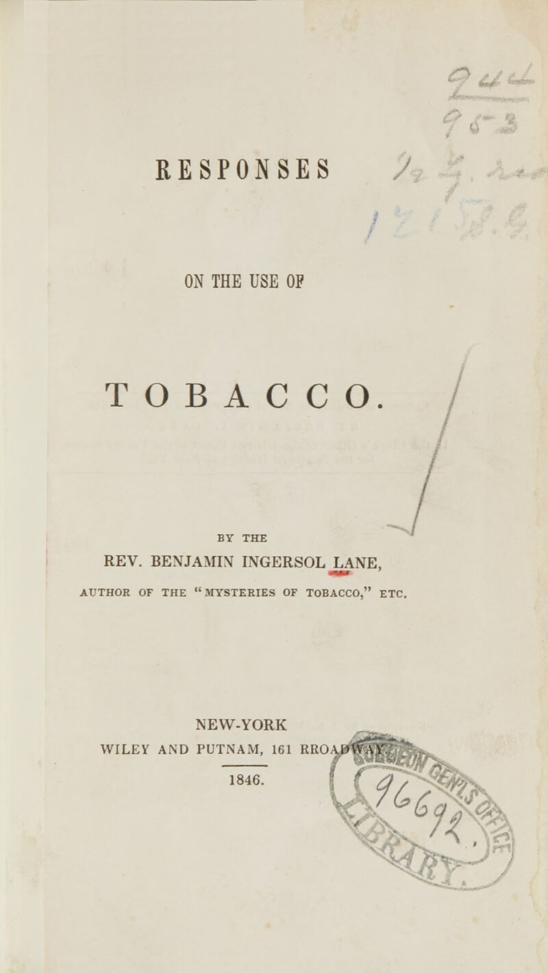 RESPONSES ON THE USE OP TOBACCO BY THE REV. BENJAMIN INGERSOL LANE, AUTHOR OF THE MYSTERIES OF TOBACCO. ETC. NEW-YORK WILEY AND PUTNAM, 161 RRO 1846.