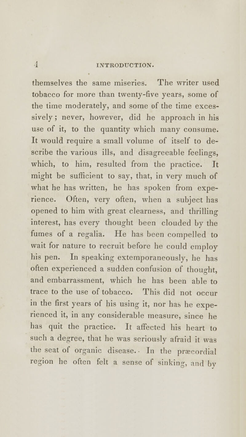 themselves the same miseries. The writer used tobacco for more than twenty-five years, some of the time moderately, and some of the time exces- sively ; never, however, did he approach in his use of it, to the quantity which many consume. It would require a small volume of itself to de- scribe the various ills, and disagreeable feelings, which, to him, resulted from the practice. It might be sufficient to say, that, in very much of what he has written, he has spoken from expe- rience. Often, very often, when a subject has opened to him with great clearness, and thrilling interest, has every thought been clouded by the fumes of a regalia. He has been compelled to wait for nature to recruit before he could employ his pen. In speaking extemporaneously, he has often experienced a sudden confusion of thought, and embarrassment, which he has been able to trace to the use of tobacco. This did not occur in the first years of his using it, nor has he expe- rienced it, in any considerable measure, since he bas quit the practice. It affected his heart to such a degree, that he was seriously afraid it was the seat of organic disease. • In tbe precordial region he often felt a sense of sinking, and by