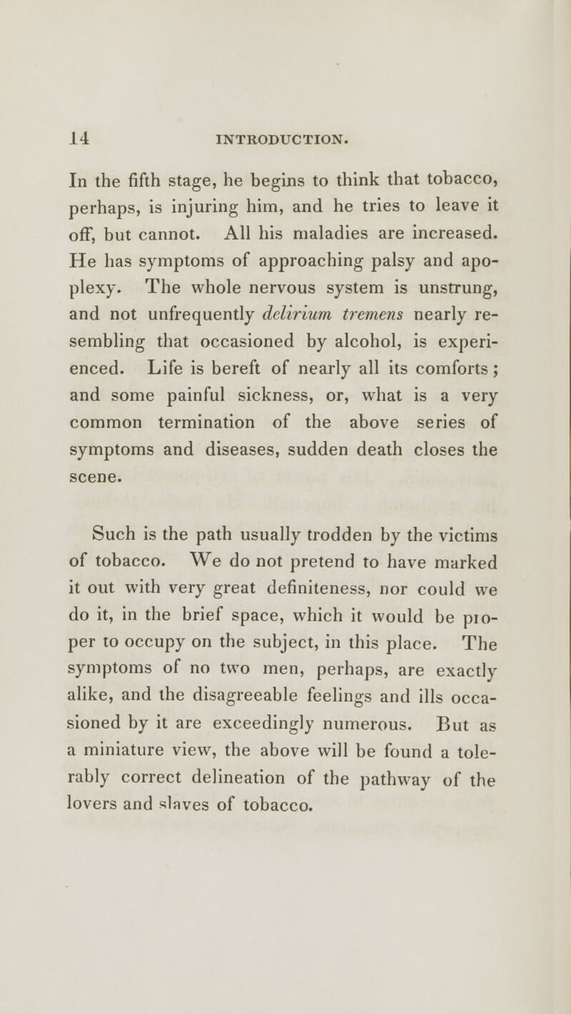 In the fifth stage, he begins to think that tobacco, perhaps, is injuring him, and he tries to leave it off, but cannot. All his maladies are increased. He has symptoms of approaching palsy and apo- plexy. The whole nervous system is unstrung, and not unfrequently delirium tremens nearly re- sembling that occasioned by alcohol, is experi- enced. Life is bereft of nearly all its comforts; and some painful sickness, or, what is a very common termination of the above series of symptoms and diseases, sudden death closes the scene. Such is the path usually trodden by the victims of tobacco. We do not pretend to have marked it out with very great definiteness, nor could we do it, in the brief space, which it would be pro- per to occupy on the subject, in this place. The symptoms of no two men, perhaps, are exactly alike, and the disagreeable feelings and ills occa- sioned by it are exceedingly numerous. But as a miniature view, the above will be found a tole- rably correct delineation of the pathway of the lovers and slaves of tobacco.