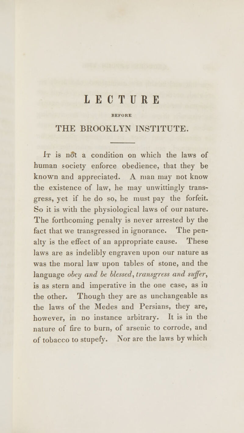 LECTURE BEFORE THE BROOKLYN INSTITUTE. It is not a condition on which the laws of human society enforce obedience, that they be known and appreciated. A man may not know the existence of law, he may unwittingly trans- gress, yet if he do so, he must pay the forfeit. So it is with the physiological laws of our nature. The forthcoming penalty is never arrested by the fact that we transgressed in ignorance. The pen- alty is the effect of an appropriate cause. These laws are as indelibly engraven upon our nature as was the moral law upon tables of stone, and the language obey and be blessed, transgress and suffer, is as stern and imperative in the one case, as in the other. Though they are as unchangeable as the laws of the Medes and Persians, they are, however, in no instance arbitrary. It is in the nature of fire to burn, of arsenic to corrode, and of tobacco to stupefy. Nor are the laws by which