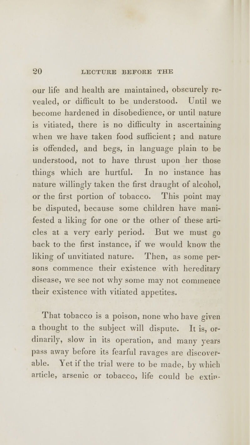 our life and health are maintained, obscurely re- vealed, or difficult to be understood. Until we become hardened in disobedience, or until nature is vitiated, there is no difficulty in ascertaining when we have taken food sufficient; and nature is offended, and begs, in language plain to be understood, not to have thrust upon her those things which are hurtful. In no instance has nature willingly taken the first draught of alcohol, or the first portion of tobacco. This point may be disputed, because some children have mani- fested a liking for one or the other of these arti- cles at a very early period. But we must go back to the first instance, if we would know the liking of unvitiated nature. Then, as some per- sons commence their existence with hereditary disease, we see not why some may not commence their existence with vitiated appetites. That tobacco is a poison, none who have given a thought to the subject will dispute. It is, or- dinarily, slow in its operation, and many years pass away before its fearful ravages are discover- able. Yet if the trial were to be made, by winch article, arsenic or tobacco, life could be extin-