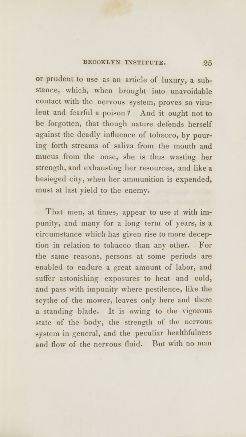 or prudent to use as an article of luxury, a sub- stance, which, when brought into unavoidable contact with the nervous system, proves so viru- lent and fearful a poison '? And it ought not to be forgotten, that though nature defends herself against the deadly influence of tobacco, by pour- ing forth streams of saliva from the mouth and mucus from the nose, she is thus wasting her strength, and exhausting her resources, and like a besieged city, when her ammunition is expended, must at last yield to the enemy. That men, at times, appear to use it with im- punity, and many for a long term of years, is a circumstance which has given rise to more decep- tion in relation to tobacco than any other. For the same reasons, persons at some periods are enabled to endure a great amount of labor, and suffer astonishing exposures to heat and cold, and pass with impunity where pestilence, like the scythe of the mower, leaves only here and there a standing blade. It is owing to the vigorous state of the body, the strength of the nervous system in general, and the peculiar healthfulness and flow of the nervous fluid. But with no man