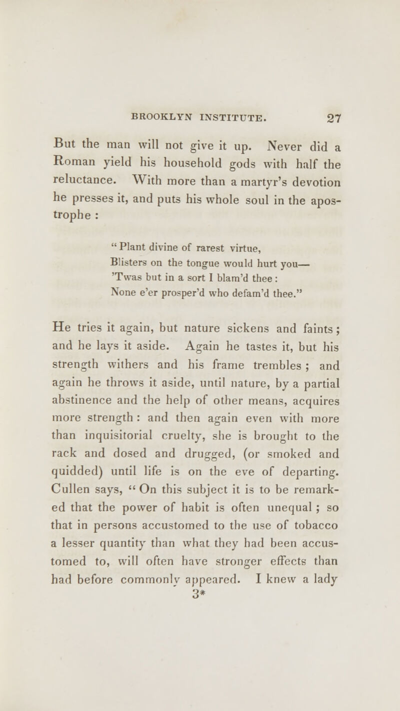 But the man will not give it up. Never did a Roman yield his household gods with half the reluctance. With more than a martyr's devotion he presses it, and puts his whole soul in the apos- trophe :  Plant divine of rarest virtue, Blisters on the tongue would hurt you— Twas but in a sort I blam'd thee : None e'er prosper'd who defam'd thee. He tries it again, but nature sickens and faints; and he lays it aside. Again he tastes it, but his strength withers and his frame trembles ; and again he throws it aside, until nature, by a partial abstinence and the help of other means, acquires more strength : and then again even with more than inquisitorial cruelty, she is brought to the rack and dosed and drugged, (or smoked and quidded) until life is on the eve of departing. Cullen says,  On this subject it is to be remark- ed that the power of habit is often unequal ; so that in persons accustomed to the use of tobacco a lesser quantity than what they had been accus- tomed to, will often have stronger effects than had before commonly appeared. I knew a lady