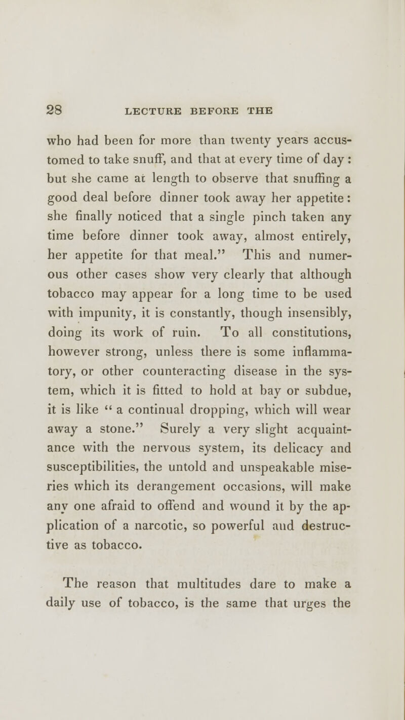 who had been for more than twenty years accus- tomed to take snuff, and that at every time of day : but she came at length to observe that snuffing a good deal before dinner took away her appetite: she finally noticed that a single pinch taken any time before dinner took away, almost entirely, her appetite for that meal. This and numer- ous other cases show very clearly that although tobacco may appear for a long time to be used with impunity, it is constantly, though insensibly, doing its work of ruin. To all constitutions, however strong, unless there is some inflamma- tory, or other counteracting disease in the sys- tem, which it is fitted to hold at bay or subdue, it is like  a continual dropping, which will wear away a stone. Surely a very slight acquaint- ance with the nervous system, its delicacy and susceptibilities, the untold and unspeakable mise- ries which its derangement occasions, will make any one afraid to offend and wound it by the ap- plication of a narcotic, so powerful and destruc- tive as tobacco. The reason that multitudes dare to make a daily use of tobacco, is the same that urges the