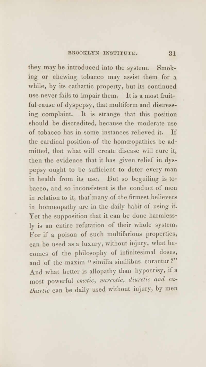 they maybe introduced into the system. Smok- ing or chewing tobacco may assist them for a while, by its cathartic property, but its continued use never fails to impair them. It is a most fruit- ful cause of dyspepsy, that multiform and distress- ing complaint. It is strange that this position should be discredited, because the moderate use of tobacco has in some instances relieved it. If the cardinal position of the homoeopathies be ad- mitted, that what will create disease will cure it, then the evidence that it has given relief in dys- pepsy ought to be sufficient to deter every man in health from its use. But so beguiling is to- bacco, and so inconsistent is the conduct of men in relation to it, that'many of the firmest believers in homoeopathy are in the daily habit of using it. Yet the supposition that it can be done harmless- ly is an entire refutation of their whole system. For if a poison of such multifarious properties, can be used as a luxury, without injury, what be- comes of the philosophy of infinitesimal doses, and of the maxim  similia similibus curantur? And what better is allopathy than hypocrisy, if a most powerful emetic, narcotic, diuretic and ca- thartic can be daily used without injury, by men