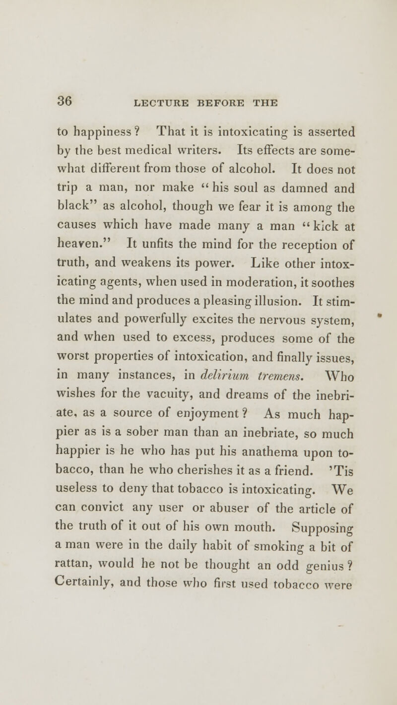 to happiness ? That it is intoxicating is asserted by the best medical writers. Its effects are some- what different from those of alcohol. It does not trip a man, nor make  his soul as damned and black as alcohol, though we fear it is among the causes which have made many a man kick at heaven. It unfits the mind for the reception of truth, and weakens its power. Like other intox- icating agents, when used in moderation, it soothes the mind and produces a pleasing illusion. It stim- ulates and powerfully excites the nervous system, and when used to excess, produces some of the worst properties of intoxication, and finally issues, in many instances, in delirium tremens. Who wishes for the vacuity, and dreams of the inebri- ate, as a source of enjoyment ? As much hap- pier as is a sober man than an inebriate, so much happier is he who has put his anathema upon to- bacco, than he who cherishes it as a friend. 'Tis useless to deny that tobacco is intoxicating. We can convict any user or abuser of the article of the truth of it out of his own mouth. Supposing a man were in the daily habit of smoking a bit of rattan, would he not be thought an odd genius ? Certainly, and those who first used tobacco were