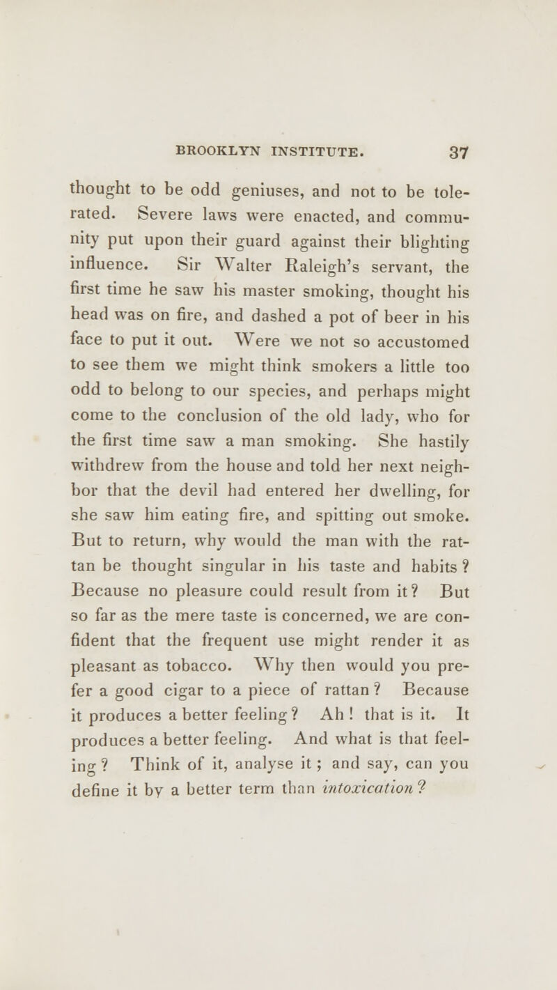 thought to be odd geniuses, and not to be tole- rated. Severe laws were enacted, and commu- nity put upon their guard against their blighting influence. Sir Walter Raleigh's servant, the first time he saw his master smoking, thought his head was on fire, and dashed a pot of beer in his face to put it out. Were we not so accustomed to see them we might think smokers a little too odd to belong to our species, and perhaps might come to the conclusion of the old lady, who for the first time saw a man smoking. She hastily withdrew from the house and told her next neigh- bor that the devil had entered her dwelling, for she saw him eating fire, and spitting out smoke. But to return, why would the man with the rat- tan be thought singular in his taste and habits ? Because no pleasure could result from it? But so far as the mere taste is concerned, we are con- fident that the frequent use might render it as pleasant as tobacco. Why then would you pre- fer a good cigar to a piece of rattan ? Because it produces abetter feeling? Ah ! that is it. It produces a better feeling. And what is that feel- ing ? Think of it, analyse it; and say, can you define it bv a better term than intoxication ?