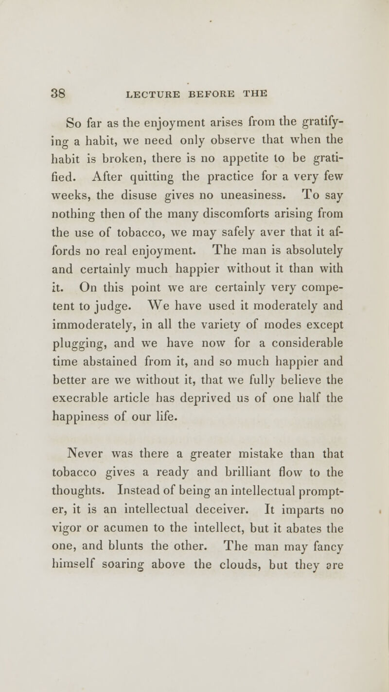 So far as the enjoyment arises from the gratify- ing a habit, we need only observe that when the habit is broken, there is no appetite to be grati- fied. After quitting the practice for a very few weeks, the disuse gives no uneasiness. To say nothing then of the many discomforts arising from the use of tobacco, we may safely aver that it af- fords no real enjoyment. The man is absolutely and certainly much happier without it than with it. On this point we are certainly very compe- tent to judge. We have used it moderately and immoderately, in all the variety of modes except plugging, and we have now for a considerable time abstained from it, and so much happier and better are we without it, that we fully believe the execrable article has deprived us of one half the happiness of our life. Never was there a greater mistake than that tobacco gives a ready and brilliant flow to the thoughts. Instead of being an intellectual prompt- er, it is an intellectual deceiver. It imparts no vigor or acumen to the intellect, but it abates the one, and blunts the other. The man may fancy himself soaring above the clouds, but they ore