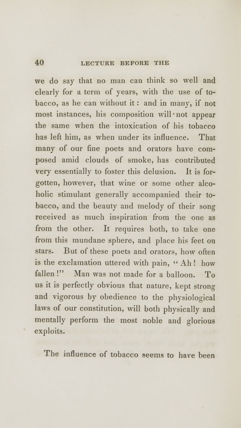 we do say that no man can think so well and clearly for a term of years, with the use of to- bacco, as he can without it: and in many, if not most instances, his composition will'not appear the same when the intoxication of his tobacco has left him, as when under its influence. That many of our fine poets and orators have com- posed amid clouds of smoke, has contributed very essentially to foster this delusion. It is for- gotten, however, that wine or some other alco- holic stimulant generally accompanied their to- bacco, and the beauty and melody of their song received as much inspiration from the one as from the other. It requires both, to take one from this mundane sphere, and place his feet on stars. But of these poets and orators, how often is the exclamation uttered with pain,  Ah ! how fallen ! Man was not made for a balloon. To us it is perfectly obvious that nature, kept strong and vigorous by obedience to the physiological laws of our constitution, will both physically and mentally perform the most noble and glorious exploits. The influence of tobacco seems to have been