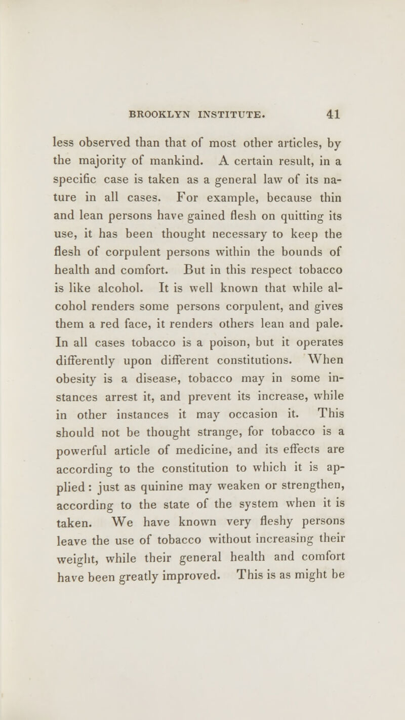 less observed than that of most other articles, by the majority of mankind. A certain result, in a specific case is taken as a general law of its na- ture in all cases. For example, because thin and lean persons have gained flesh on quitting its use, it has been thought necessary to keep the flesh of corpulent persons within the bounds of health and comfort. But in this respect tobacco is like alcohol. It is well known that while al- cohol renders some persons corpulent, and gives them a red face, it renders others lean and pale. In all cases tobacco is a poison, but it operates differently upon different constitutions. When obesity is a disease, tobacco may in some in- stances arrest it, and prevent its increase, while in other instances it may occasion it. This should not be thought strange, for tobacco is a powerful article of medicine, and its effects are according to the constitution to which it is ap- plied : just as quinine may weaken or strengthen, according to the state of the system when it is taken. We have known very fleshy persons leave the use of tobacco without increasing their weHit, while their general health and comfort have been greatly improved. This is as might be