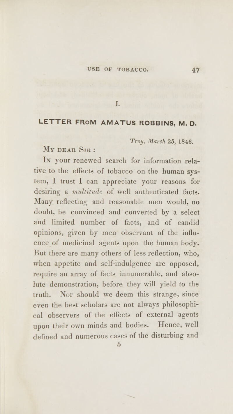 LETTER FROM AMATUS ROBBINS, M. D. Troy, March 25, 1846. My dear Sir : In your renewed search for information rela- tive to the effects of tobacco on the human sys- tem, I trust I can appreciate your reasons for desiring a multitude of well authenticated facts. Many reflecting and reasonable men would, no doubt, be convinced and converted by a select and limited number of facts, and of candid opinions, given by men observant of the influ- ence of medicinal agents upon the human body. But there are many others of less reflection, who, when appetite and self-indulgence are opposed, require an array of facts innumerable, and abso- lute demonstration, before they will yield to the truth. Nor should we deem this strange, since even the best scholars are not always philosophi- cal observers of the effects of external agents upon their own minds and bodies. Hence, well defined and numerous cases of the disturbing and 5