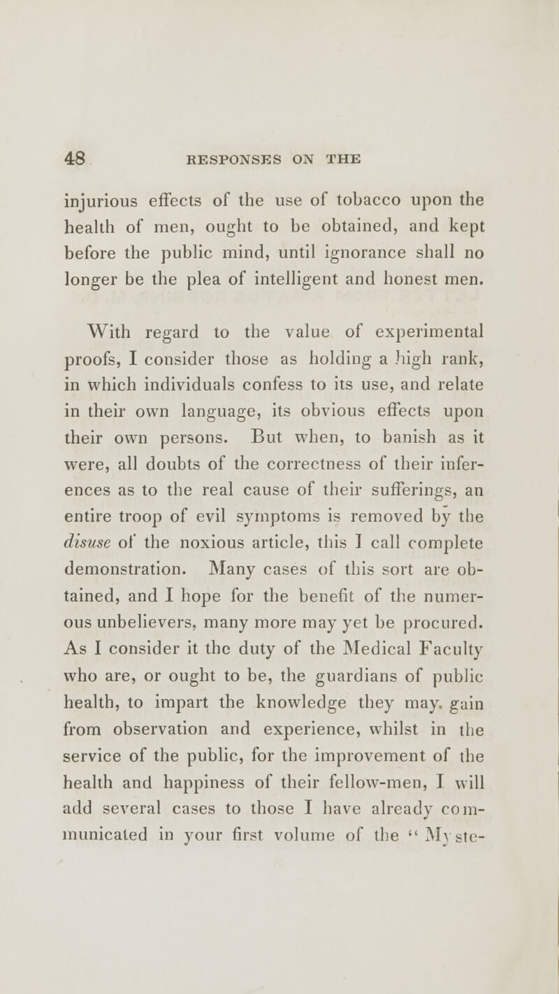 injurious effects of the use of tobacco upon the health of men, ought to be obtained, and kept before the public mind, until ignorance shall no longer be the plea of intelligent and honest men. With regard to the value of experimental proofs, I consider those as holding a .high rank, in which individuals confess to its use, and relate in their own language, its obvious effects upon their own persons. But when, to banish as it were, all doubts of the correctness of their infer- ences as to the real cause of their sufferings, an entire troop of evil symptoms is removed by the disuse of the noxious article, this I call complete demonstration. Many cases of this sort are ob- tained, and I hope for the benefit of the numer- ous unbelievers, many more may yet be procured. As I consider it the duty of the Medical Faculty who are, or ought to be, the guardians of public health, to impart the knowledge they may. gain from observation and experience, whilst in the service of the public, for the improvement of the health and happiness of their fellow-men, I will add several cases to those I have already com- municated in your first volume of the Myste-