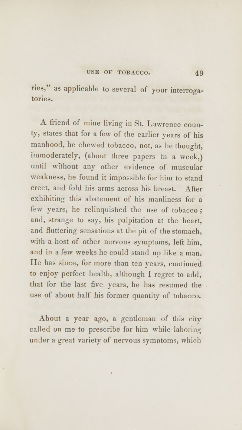 ries, as applicable to several of your interroga- tories. A friend of mine living in St. Lawrence coun- ty, states that for a few of the earlier years of his manhood, he chewed tobacco, not, as he thought, immoderately, (about three papers tn a week,) until without any other evidence of muscular weakness, he found it impossible for him to stand erect, and fold his arms across his breast. After exhibiting this abatement of his manliness for a few years, he relinquished the use of tobacco ; and, strange to say, his palpitation at the heart, and fluttering sensations at the pit of the stomach., with a host of other nervous symptoms, left him, and in a few weeks he could stand up like a man. He has since, for more than ten years, continued to enjoy perfect health, although I regret to add, that for the last five years, he has resumed the use of about half his former quantity of tobacco. About a year ago, a gentleman of this city called on me to prescribe for him while laboring under a great variety of nervous symptoms, which