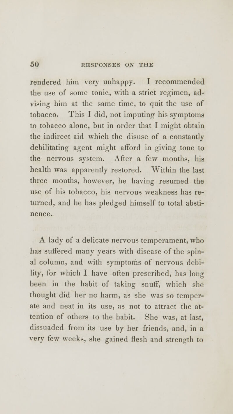 rendered him very unhappy. I recommended the use of some tonic, with a strict regimen, ad- vising him at the same time, to quit the use of tobacco. This I did, not imputing his symptoms to tobacco alone, but in order that I might obtain the indirect aid which the disuse of a constantly debilitating agent might afford in giving tone to the nervous system. After a few months, his health was apparently restored. Within the last three months, however, he having resumed the use of his tobacco, his nervous weakness has re- turned, and he has pledged himself to total absti- nence. A lady of a delicate nervous temperament, who has suffered many years with disease of the spin- al column, and with symptoms of nervous debi- lity, for which I have often prescribed, has long been in the habit of taking snuff, which she thought did her no harm, as she was so temper- ate and neat in its use, as not to attract the at- tention of others to the habit. She was, at last, dissuaded from its use by her friends, and, in a very few weeks, she gained flesh and strength to