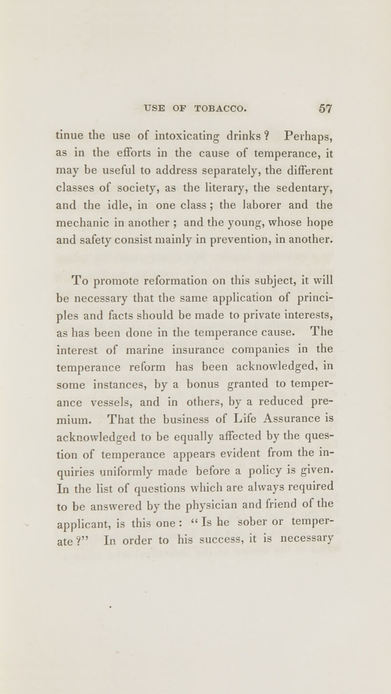 tinue the use of intoxicating drinks ? Perhaps, as in the efforts in the cause of temperance, it may be useful to address separately, the different classes of society, as the literary, the sedentary, and the idle, in one class ; the laborer and the mechanic in another ; and the young, whose hope and safety consist mainly in prevention, in another. To promote reformation on this subject, it will be necessary that the same application of princi- ples and facts should be made to private interests, as has been done in the temperance cause. The interest of marine insurance companies in the temperance reform has been acknowledged, in some instances, by a bonus granted to temper- ance vessels, and in others, by a reduced pre- mium. That the business of Life Assurance is acknowledged to be equally affected by the ques- tion of temperance appears evident from the in- quiries uniformly made before a policy is given. In the list of questions which are always required to be answered by the physician and friend of the applicant, is this one :  Is he sober or temper- ate ? In order to his success, it is necessary