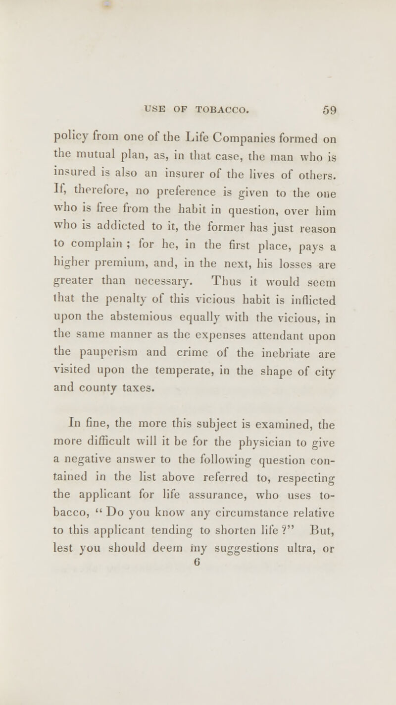 policy from one of the Life Companies formed on the mutual plan, as, in that case, the man who is insured is also an insurer of the lives of others. If, therefore, no preference is given to the one who is free from the habit in question, over him who is addicted to it, the former has just reason to complain ; for he, in the first place, pays a higher premium, and, in the next, his losses are greater than necessary. Thus it would seem that the penalty of this vicious habit is inflicted upon the abstemious equally with the vicious, in the same manner as the expenses attendant upon the pauperism and crime of the inebriate are visited upon the temperate, in the shape of city and county taxes. In fine, the more this subject is examined, the more difficult will it be for the physician to give a negative answer to the following question con- tained in the list above referred to, respecting the applicant for life assurance, who uses to- bacco,  Do you know any circumstance relative to this applicant tending to shorten life ? But, lest you should deem my suggestions ultra, or