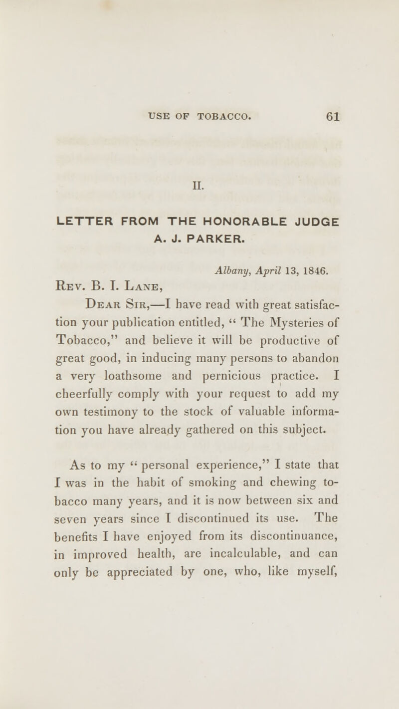 II. LETTER FROM THE HONORABLE JUDGE A. J. PARKER. Albany, April 13, 1846. Rev. B. T. Lane, Dear Sir,—I have read with great satisfac- tion your publication entitled,  The Mysteries of Tobacco, and believe it will be productive of great good, in inducing many persons to abandon a very loathsome and pernicious practice. I cheerfully comply with your request to add my own testimony to the stock of valuable informa- tion you have already gathered on this subject. As to my  personal experience, I state that I was in the habit of smoking and chewing to- bacco many years, and it is now between six and seven years since I discontinued its use. The benefits I have enjoyed from its discontinuance, in improved health, are incalculable, and can only be appreciated by one, who, like myself,