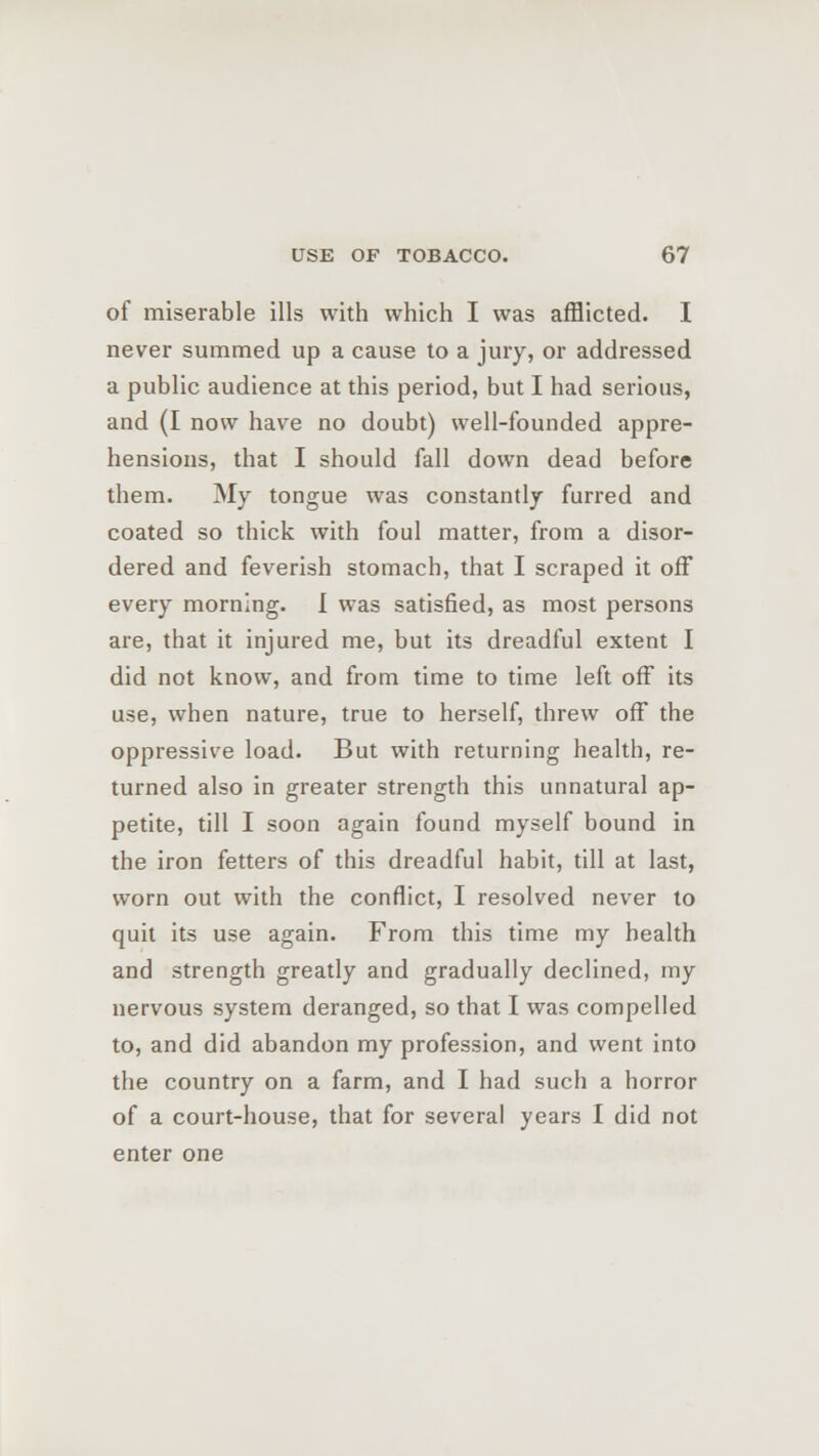 of miserable ills with which I was afflicted. I never summed up a cause to a jury, or addressed a public audience at this period, but I had serious, and (I now have no doubt) well-founded appre- hensions, that I should fall down dead before them. My tongue was constantly furred and coated so thick with foul matter, from a disor- dered and feverish stomach, that I scraped it off every morning. 1 was satisfied, as most persons are, that it injured me, but its dreadful extent I did not know, and from time to time left off its use, when nature, true to herself, threw off the oppressive load. But with returning health, re- turned also in greater strength this unnatural ap- petite, till I soon again found myself bound in the iron fetters of this dreadful habit, till at last, worn out with the conflict, I resolved never to quit its use again. From this time my health and strength greatly and gradually declined, my nervous system deranged, so that I was compelled to, and did abandon my profession, and went into the country on a farm, and I had such a horror of a court-house, that for several years I did not enter one