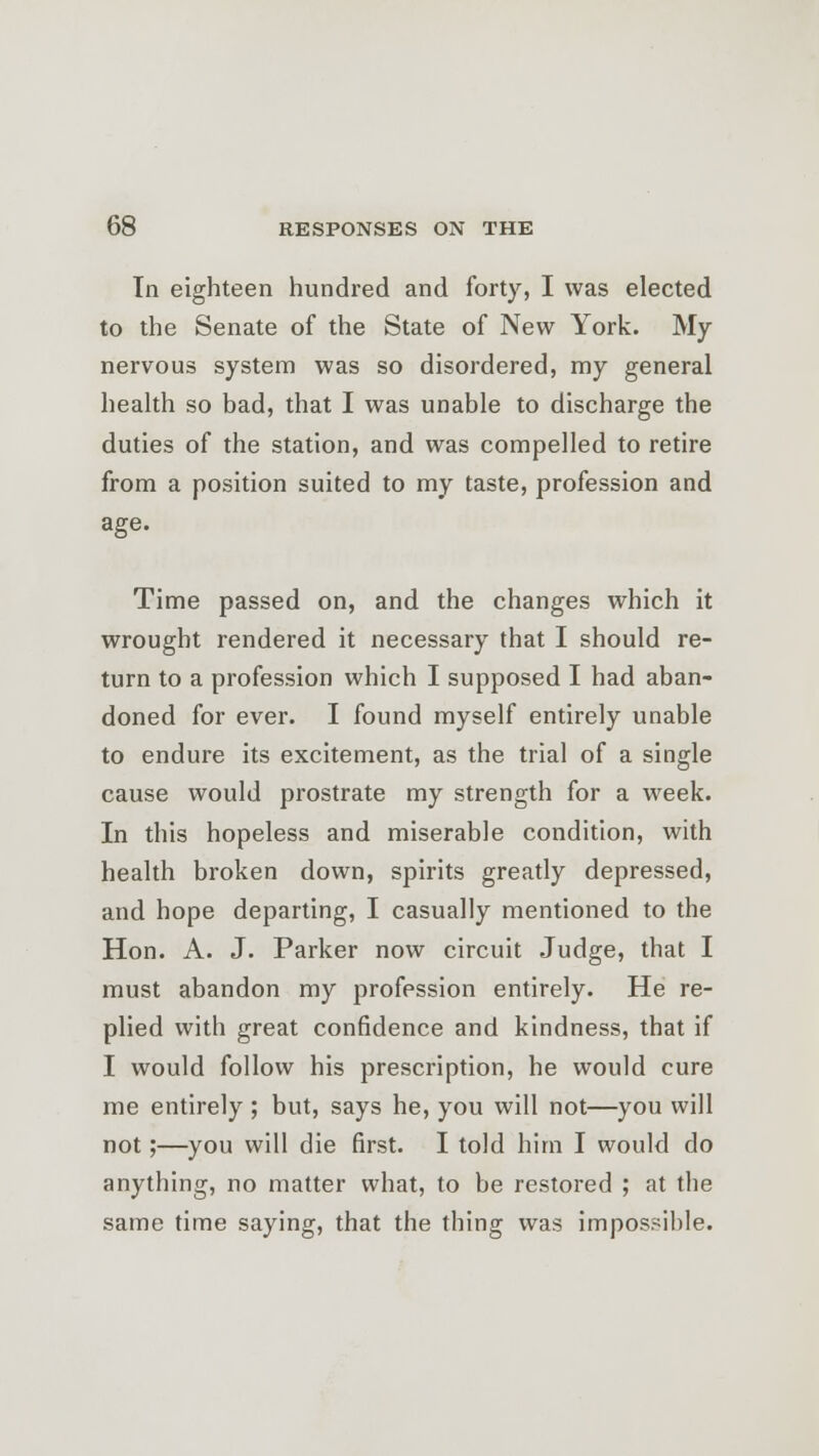 In eighteen hundred and forty, I was elected to the Senate of the State of New York. My nervous system was so disordered, my general health so bad, that I was unable to discharge the duties of the station, and was compelled to retire from a position suited to my taste, profession and age. Time passed on, and the changes which it wrought rendered it necessary that I should re- turn to a profession which I supposed I had aban- doned for ever. I found myself entirely unable to endure its excitement, as the trial of a single cause would prostrate my strength for a week. In this hopeless and miserable condition, with health broken down, spirits greatly depressed, and hope departing, I casually mentioned to the Hon. A. J. Parker now circuit Judge, that I must abandon my profession entirely. He re- plied with great confidence and kindness, that if I would follow his prescription, he would cure me entirely ; but, says he, you will not—you will not;—you will die first. I told him I would do anything, no matter what, to be restored ; at the same time saying, that the thing was impossible.