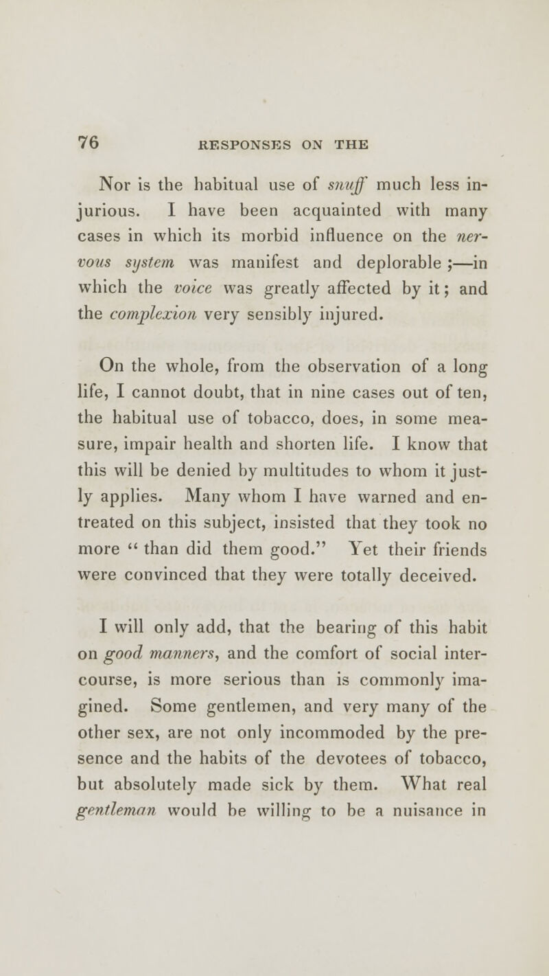 Nor is the habitual use of s?ivff much less in- jurious. I have been acquainted with many cases in which its morbid influence on the ner- vous system was manifest and deplorable ;—in which the voice was greatly affected by it; and the complexion very sensibly injured. On the whole, from the observation of a long life, I cannot doubt, that in nine cases out often, the habitual use of tobacco, does, in some mea- sure, impair health and shorten life. I know that this will be denied by multitudes to whom it just- ly applies. Many whom I have warned and en- treated on this subject, insisted that they took no more  than did them good. Yet their friends were convinced that they were totally deceived. I will only add, that the bearing of this habit on good manners, and the comfort of social inter- course, is more serious than is commonly ima- gined. Some gentlemen, and very many of the other sex, are not only incommoded by the pre- sence and the habits of the devotees of tobacco, but absolutely made sick by them. What real gentleman would be willing to be a nuisance in