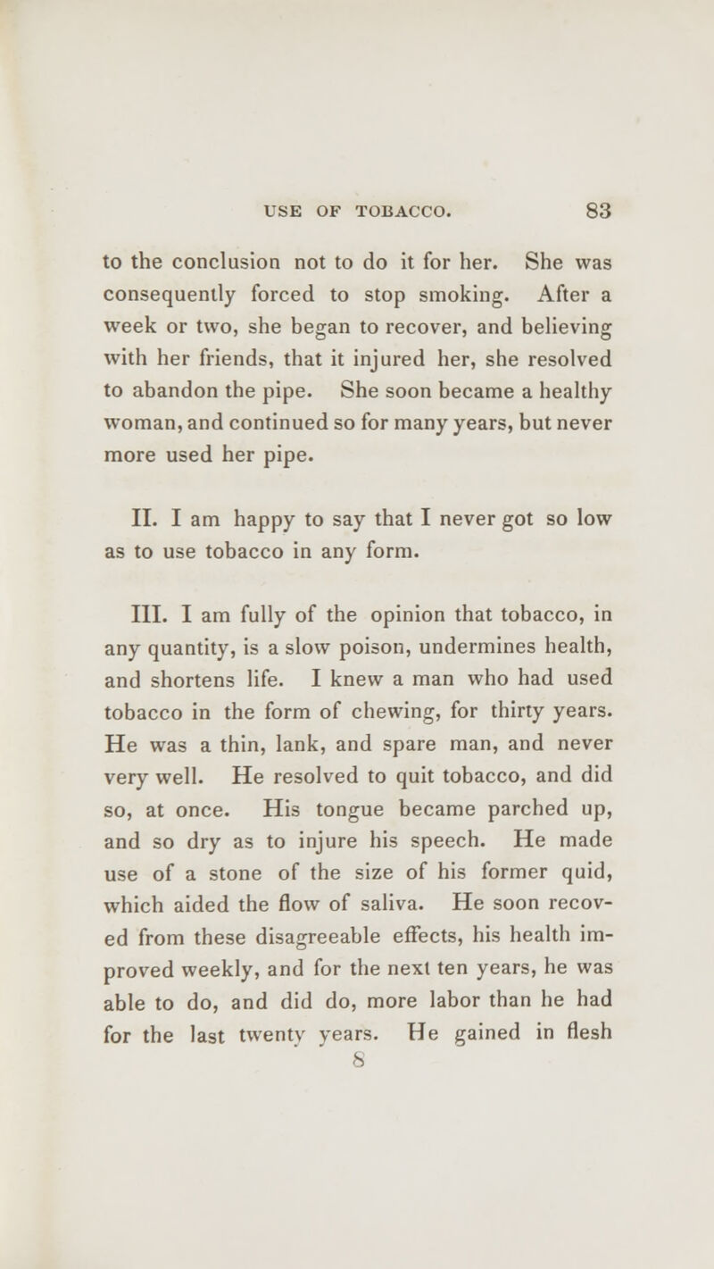 to the conclusion not to do it for her. She was consequently forced to stop smoking. After a week or two, she began to recover, and believing with her friends, that it injured her, she resolved to abandon the pipe. She soon became a healthy woman, and continued so for many years, but never more used her pipe. II. I am happy to say that I never got so low as to use tobacco in any form. III. I am fully of the opinion that tobacco, in any quantity, is a slow poison, undermines health, and shortens life. I knew a man who had used tobacco in the form of chewing, for thirty years. He was a thin, lank, and spare man, and never very well. He resolved to quit tobacco, and did so, at once. His tongue became parched up, and so dry as to injure his speech. He made use of a stone of the size of his former quid, which aided the flow of saliva. He soon recov- ed from these disagreeable effects, his health im- proved weekly, and for the next ten years, he was able to do, and did do, more labor than he had for the last twentv years. He gained in flesh 8