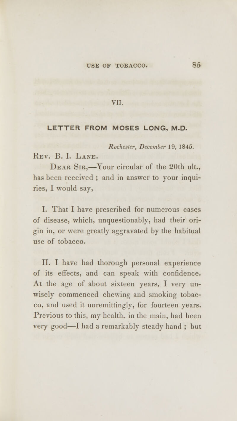 VII. LETTER FROM MOSES LONG, M.D. Rochester, December 19, 1845. Rev. B. I. Lane. Dear Sir,—Your circular of the 20th ult., has been received ; and in answer to your inqui- ries, I would say, I. That I have prescribed for numerous cases of disease, which, unquestionably, had their ori- gin in, or were greatly aggravated by the habitual use of tobacco. II. I have had thorough personal experience of its effects, and can speak with confidence. At the age of about sixteen years, I very un- wisely commenced chewing and smoking tobac- co, and used it unremittingly, for fourteen years. Previous to this, my health, in the main, had been very good—I had a remarkably steady hand ; but