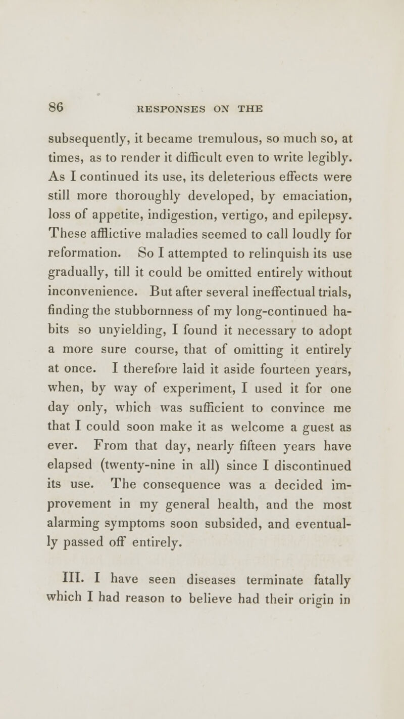 subsequently, it became tremulous, so much so, at times, as to render it difficult even to write legibly. As I continued its use, its deleterious effects were still more thoroughly developed, by emaciation, loss of appetite, indigestion, vertigo, and epilepsy. These afflictive maladies seemed to call loudly for reformation. So I attempted to relinquish its use gradually, till it could be omitted entirely without inconvenience. But after several ineffectual trials, finding the stubbornness of my long-continued ha- bits so unyielding, I found it necessary to adopt a more sure course, that of omitting it entirely at once. I therefore laid it aside fourteen years, when, by way of experiment, I used it for one day only, which was sufficient to convince me that I could soon make it as welcome a guest as ever. From that day, nearly fifteen years have elapsed (twenty-nine in all) since I discontinued its use. The consequence was a decided im- provement in my general health, and the most alarming symptoms soon subsided, and eventual- ly passed off entirely. III. I have seen diseases terminate fatally which I had reason to believe had their origin in