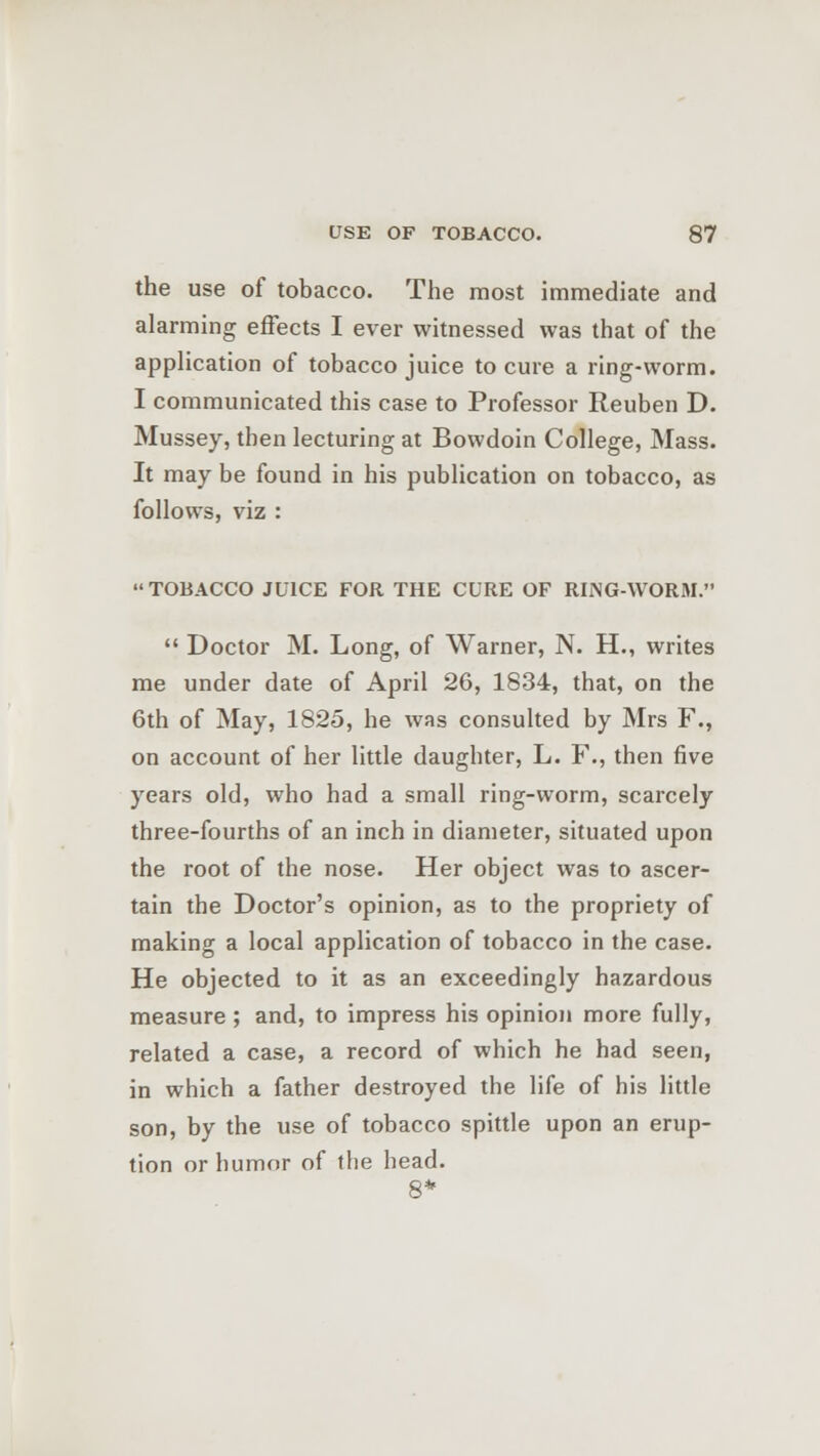 the use of tobacco. The most immediate and alarming effects I ever witnessed was that of the application of tobacco juice to cure a ring-worm. I communicated this case to Professor Reuben D. Mussey, then lecturing at Bowdoin College, Mass. It may be found in his publication on tobacco, as follows, viz : TOBACCO JUICE FOR THE CURE OF RING-WORM.  Doctor M. Long, of Warner, N. H., writes me under date of April 26, 1834, that, on the 6th of May, 1825, he was consulted by Mrs F., on account of her little daughter, L. F., then five years old, who had a small ring-worm, scarcely three-fourths of an inch in diameter, situated upon the root of the nose. Her object was to ascer- tain the Doctor's opinion, as to the propriety of making a local application of tobacco in the case. He objected to it as an exceedingly hazardous measure ; and, to impress his opinion more fully, related a case, a record of which he had seen, in which a father destroyed the life of his little son, by the use of tobacco spittle upon an erup- tion or humor of the head. 8*