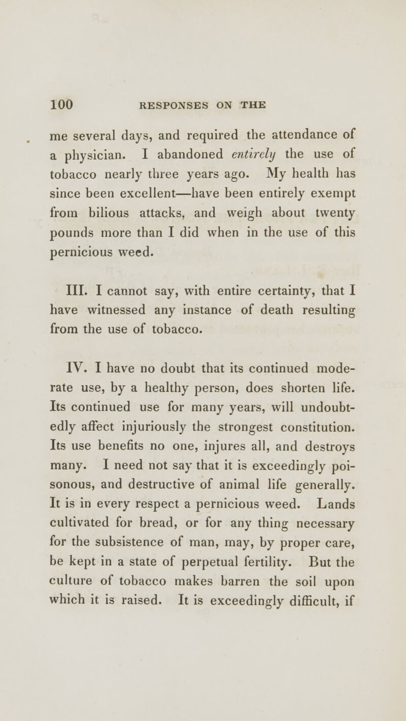 me several days, and required the attendance of a physician. I abandoned entirely the use of tobacco nearly three years ago. My health has since been excellent—have been entirely exempt from bilious attacks, and weigh about twenty pounds more than I did when in the use of this pernicious weed. III. I cannot say, with entire certainty, that I have witnessed any instance of death resulting from the use of tobacco. IV. I have no doubt that its continued mode- rate use, by a healthy person, does shorten life. Its continued use for many years, will undoubt- edly affect injuriously the strongest constitution. Its use benefits no one, injures all, and destroys many. I need not say that it is exceedingly poi- sonous, and destructive of animal life generally. It is in every respect a pernicious weed. Lands cultivated for bread, or for any thing necessary for the subsistence of man, may, by proper care, be kept in a state of perpetual fertility. But the culture of tobacco makes barren the soil upon which it is raised. It is exceedingly difficult, if