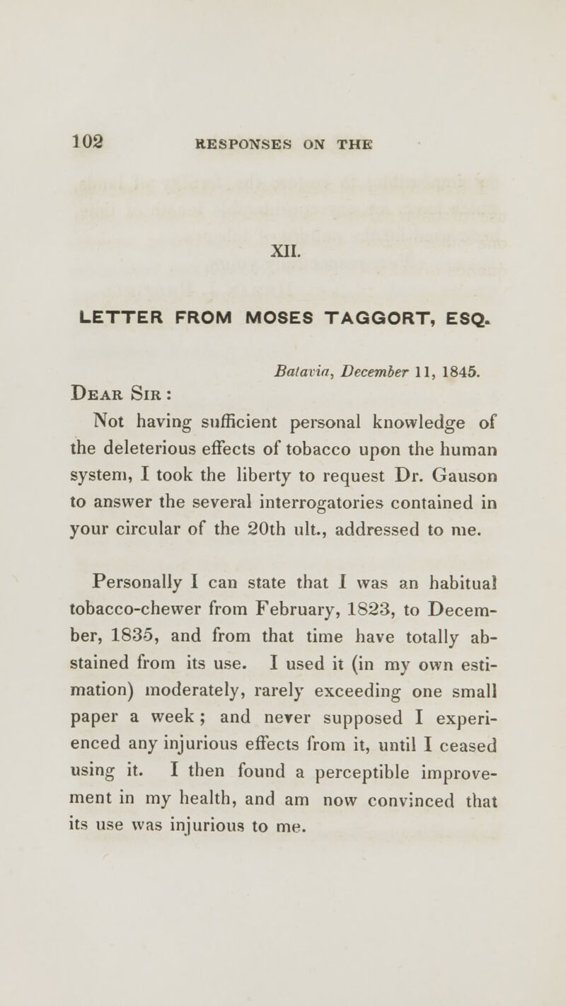 XII. LETTER FROM MOSES TAGGORT, ESQ. Batavia, December 11, 1845. Dear Sir : Not having sufficient personal knowledge of the deleterious effects of tobacco upon the human system, I took the liberty to request Dr. Gauson to answer the several interrogatories contained in your circular of the 20th ult., addressed to me. Personally I can state that I was an habitual tobacco-chewer from February, 1823, to Decem- ber, 1835, and from that time have totally ab- stained from its use. I used it (in my own esti- mation) moderately, rarely exceeding one small paper a week; and never supposed I experi- enced any injurious effects from it, until I ceased using it. I then found a perceptible improve- ment in my health, and am now convinced that its use was injurious to me.