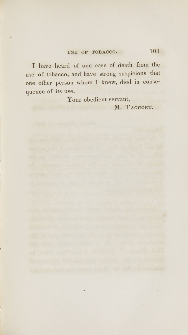 I have heard of one case of death from the use of tobacco, and have strong suspicions that one other person whom I knew, died in conse- quence of its use. Your obedient servant, M. Taggort.