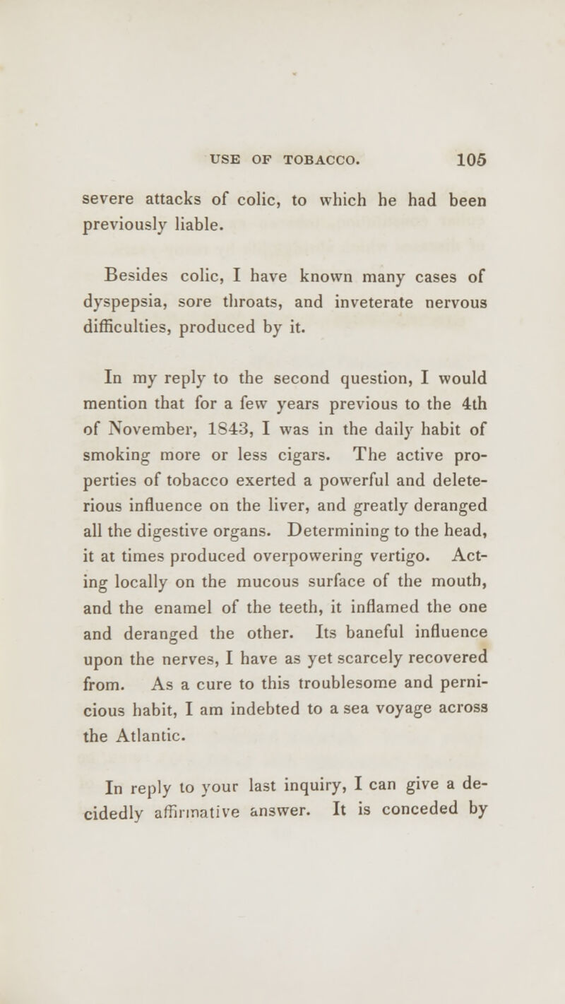 severe attacks of colic, to which he had been previously liable. Besides colic, I have known many cases of dyspepsia, sore throats, and inveterate nervous difficulties, produced by it. In my reply to the second question, I would mention that for a few years previous to the 4th of November, 1843, I was in the daily habit of smoking more or less cigars. The active pro- perties of tobacco exerted a powerful and delete- rious influence on the liver, and greatly deranged all the digestive organs. Determining to the head, it at times produced overpowering vertigo. Act- ing locally on the mucous surface of the mouth, and the enamel of the teeth, it inflamed the one and deranged the other. Its baneful influence upon the nerves, I have as yet scarcely recovered from. As a cure to this troublesome and perni- cious habit, I am indebted to a sea voyage across the Atlantic. In reply to your last inquiry, I can give a de- cidedly affirmative answer. It is conceded by