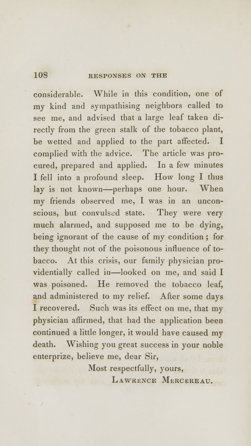 considerable. While in this condition, one of my kind and sympathising neighbors called to see me, and advised that a large leaf taken di- rectly from the green stalk of the tobacco plant, be wetted and applied to the part affected. I complied with the advice. The article was pro- cured, prepared and applied. In a few minutes I fell into a profound sleep. How long I thus lay is not known—perhaps one hour. When my friends observed me, I was in an uncon- scious, but convulsed state. They were very much alarmed, and supposed me to be dying, being ignorant of the cause of my condition ; for they thought not of the poisonous influence of to- bacco. At this crisis, our family physician pro- videntially called in—looked on me, and said I was poisoned. He removed the tobacco leaf, and administered to my relief. After some days I recovered. Such was its effect on me, that my physician affirmed, that had the application been continued a little longer, it would have caused my death. Wishing you great success in your noble enterprize, believe me, dear Sir, Most respectfully, yours, Lawrence Merc ere au.